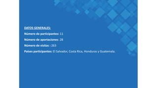 DATOS GENERALES:
Número de participantes: 11
Número de aportaciones: 28
Número de visitas : 263
Países participantes: El Salvador, Costa Rica, Honduras y Guatemala.
 