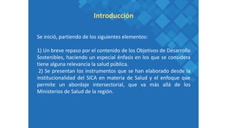 Se inició, partiendo de los siguientes elementos:
1) Un breve repaso por el contenido de los Objetivos de Desarrollo
Sostenibles, haciendo un especial énfasis en los que se considera
tiene alguna relevancia la salud pública.
2) Se presentan los instrumentos que se han elaborado desde la
institucionalidad del SICA en materia de Salud y el enfoque que
permite un abordaje intersectorial, que va más allá de los
Ministerios de Salud de la región.
Introducción
 