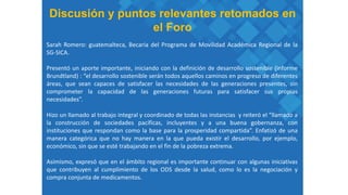 Discusión y puntos relevantes retomados en
el Foro
Sarah Romero: guatemalteca, Becaria del Programa de Movilidad Académica Regional de la
SG-SICA.
Presentó un aporte importante, iniciando con la definición de desarrollo sostenible (informe
Brundtland) : “el desarrollo sostenible serán todos aquellos caminos en progreso de diferentes
áreas, que sean capaces de satisfacer las necesidades de las generaciones presentes, sin
comprometer la capacidad de las generaciones futuras para satisfacer sus propias
necesidades”.
Hizo un llamado al trabajo integral y coordinado de todas las instancias y reiteró el “llamado a
la construcción de sociedades pacíficas, incluyentes y a una buena gobernanza, con
instituciones que respondan como la base para la prosperidad compartida”. Enfatizó de una
manera categórica que no hay manera en la que pueda existir el desarrollo, por ejemplo,
económico, sin que se esté trabajando en el fin de la pobreza extrema.
Asimismo, expresó que en el ámbito regional es importante continuar con algunas iniciativas
que contribuyen al cumplimiento de los ODS desde la salud, como lo es la negociación y
compra conjunta de medicamentos.
 