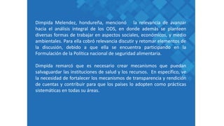 Dimpida Melendez, hondureña, mencionó la relevancia de avanzar
hacia el análisis integral de los ODS, en donde además se planteen
diversas formas de trabajar en aspectos sociales, económicos, y medio
ambientales. Para ella cobró relevancia discutir y retomar elementos de
la discusión, debido a que ella se encuentra participando en la
Formulación de la Política nacional de seguridad alimentaria.
Dimpida remarcó que es necesario crear mecanismos que puedan
salvaguardar las instituciones de salud y los recursos. En específico, ve
la necesidad de fortalecer los mecanismos de transparencia y rendición
de cuentas y contribuir para que los países lo adopten como prácticas
sistemáticas en todas su áreas.
 