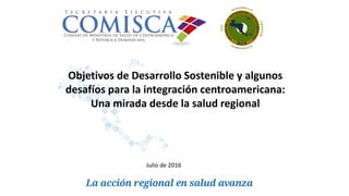 Objetivos de Desarrollo Sostenible y algunos
desafíos para la integración centroamericana:
Una mirada desde la salud regional
Julio de 2016
 