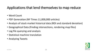 Applications that lend themselves to map reduce
• Word Count
• PDF Generation (NY Times 11,000,000 articles)
• Analysis of stock market historical data (ROI and standard deviation)
• Geographical Data (Finding intersections, rendering map files)
• Log file querying and analysis
• Statistical machine translation
• Analyzing Tweets
6/1/2015 18
 