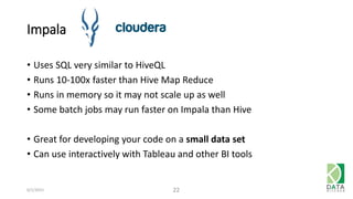 Impala
• Uses SQL very similar to HiveQL
• Runs 10-100x faster than Hive Map Reduce
• Runs in memory so it may not scale up as well
• Some batch jobs may run faster on Impala than Hive
• Great for developing your code on a small data set
• Can use interactively with Tableau and other BI tools
6/1/2015 22
 