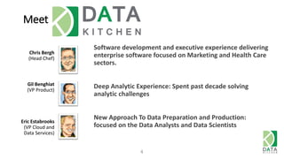 Meet DataKitchen
Chris Bergh
(Head Chef)
4
Gil Benghiat
(VP Product)
Eric Estabrooks
(VP Cloud and
Data Services)
Software development and executive experience delivering
enterprise software focused on Marketing and Health Care
sectors.
Deep Analytic Experience: Spent past decade solving
analytic challenges
New Approach To Data Preparation and Production:
focused on the Data Analysts and Data Scientists
 