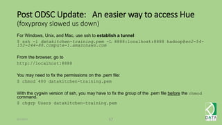 Post ODSC Update: An easier way to access Hue
(foxyproxy slowed us down)
For Windows, Unix, and Mac, use ssh to establish a tunnel
$ ssh -i datakitchen-training.pem -L 8888:localhost:8888 hadoop@ec2-54-
152-244-88.compute-1.amazonaws.com
From the browser, go to
http://localhost:8888
You may need to fix the permissions on the .pem file:
$ chmod 400 datakitchen-training.pem
With the cygwin version of ssh, you may have to fix the group of the .pem file before the chmod
command.
$ chgrp Users datakitchen-training.pem
6/1/2015 57
 