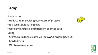 Recap
Presentation
• Hadoop is an evolving ecosystem of projects
• It is well suited for big data
• Use something else for medium or small data
Doing
• Started a Hadoop cluster via the AWS Console (Web UI)
• Loaded Data
• Wrote some queries
6/1/2015 76
 