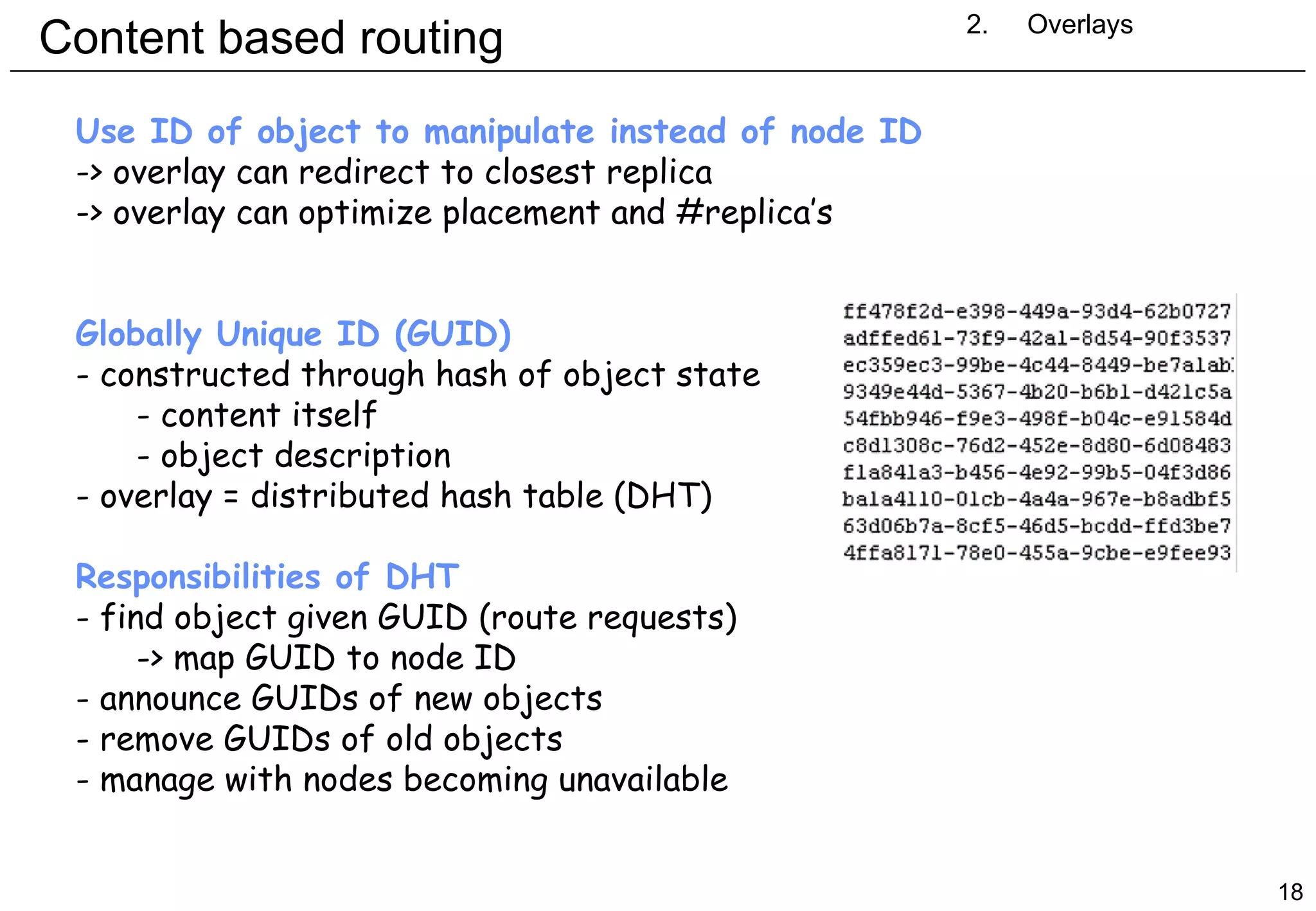 Content based routing 2. Overlays Use ID of object to manipulate instead of node ID -> overlay can redirect to closest replica -> overlay can optimize placement and #replica’s Globally Unique ID (GUID) constructed through hash of object state content itself object description overlay = distributed hash table (DHT) Responsibilities of DHT find object given GUID (route requests) > map GUID to node ID announce GUIDs of new objects remove GUIDs of old objects manage with nodes becoming unavailable 