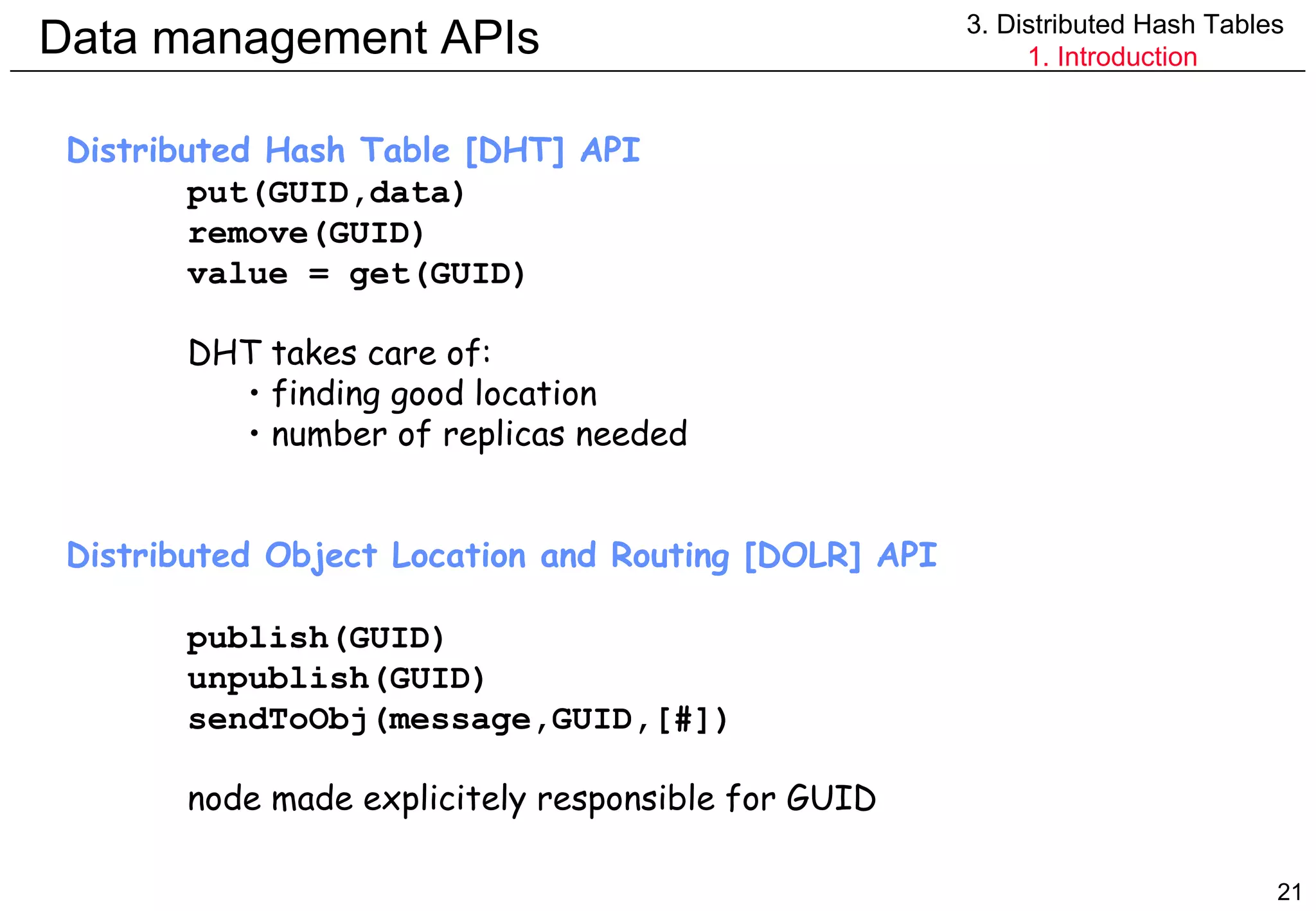 Data management APIs 3. Distributed Hash Tables 1. Introduction Distributed Hash Table [DHT] API put(GUID,data) remove(GUID) value = get(GUID) DHT takes care of: finding good location number of replicas needed Distributed Object Location and Routing [DOLR] API publish(GUID) unpublish(GUID) sendToObj(message,GUID,[#]) node made explicitely responsible for GUID 