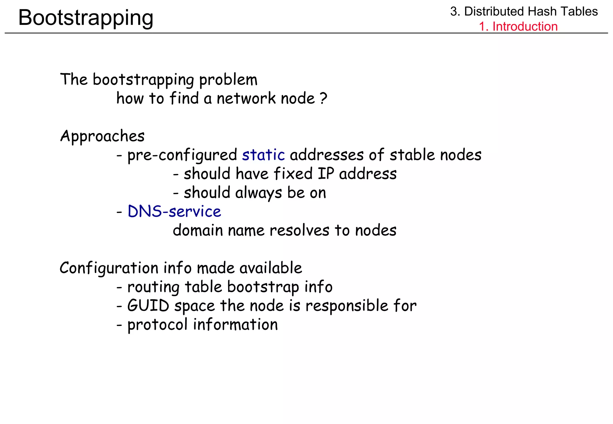 Bootstrapping 3. Distributed Hash Tables 1. Introduction The bootstrapping problem how to find a network node ? Approaches - pre-configured  static  addresses of stable nodes - should have fixed IP address - should always be on -  DNS-service domain name resolves to nodes Configuration info made available - routing table bootstrap info - GUID space the node is responsible for - protocol information 