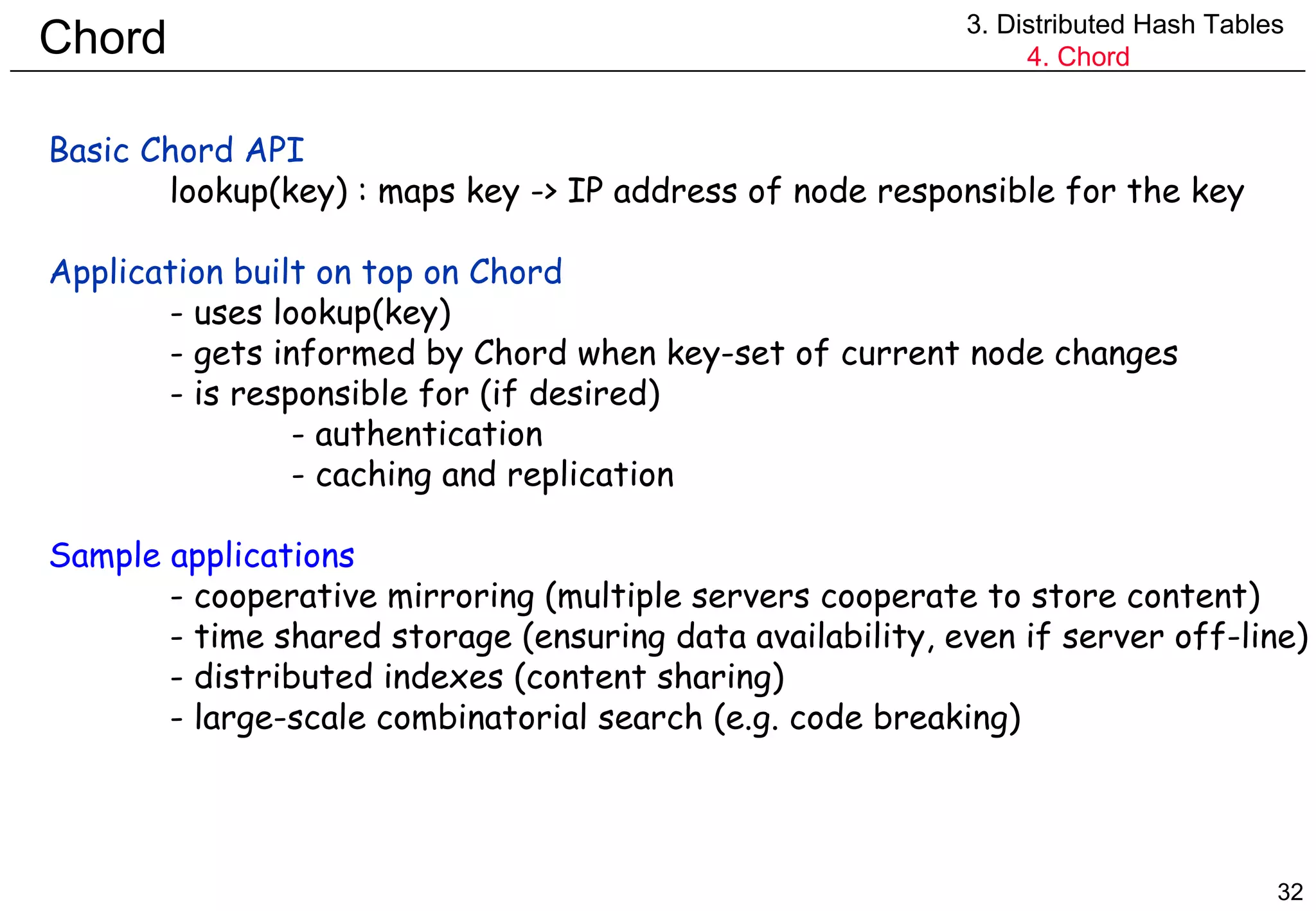 Chord 3. Distributed Hash Tables 4. Chord Basic Chord API  lookup(key) : maps key -> IP address of node responsible for the key Application built on top on Chord - uses lookup(key) - gets informed by Chord when key-set of current node changes - is responsible for (if desired) - authentication - caching and replication Sample applications - cooperative mirroring (multiple servers cooperate to store content) - time shared storage (ensuring data availability, even if server off-line) - distributed indexes (content sharing) - large-scale combinatorial search (e.g. code breaking) 