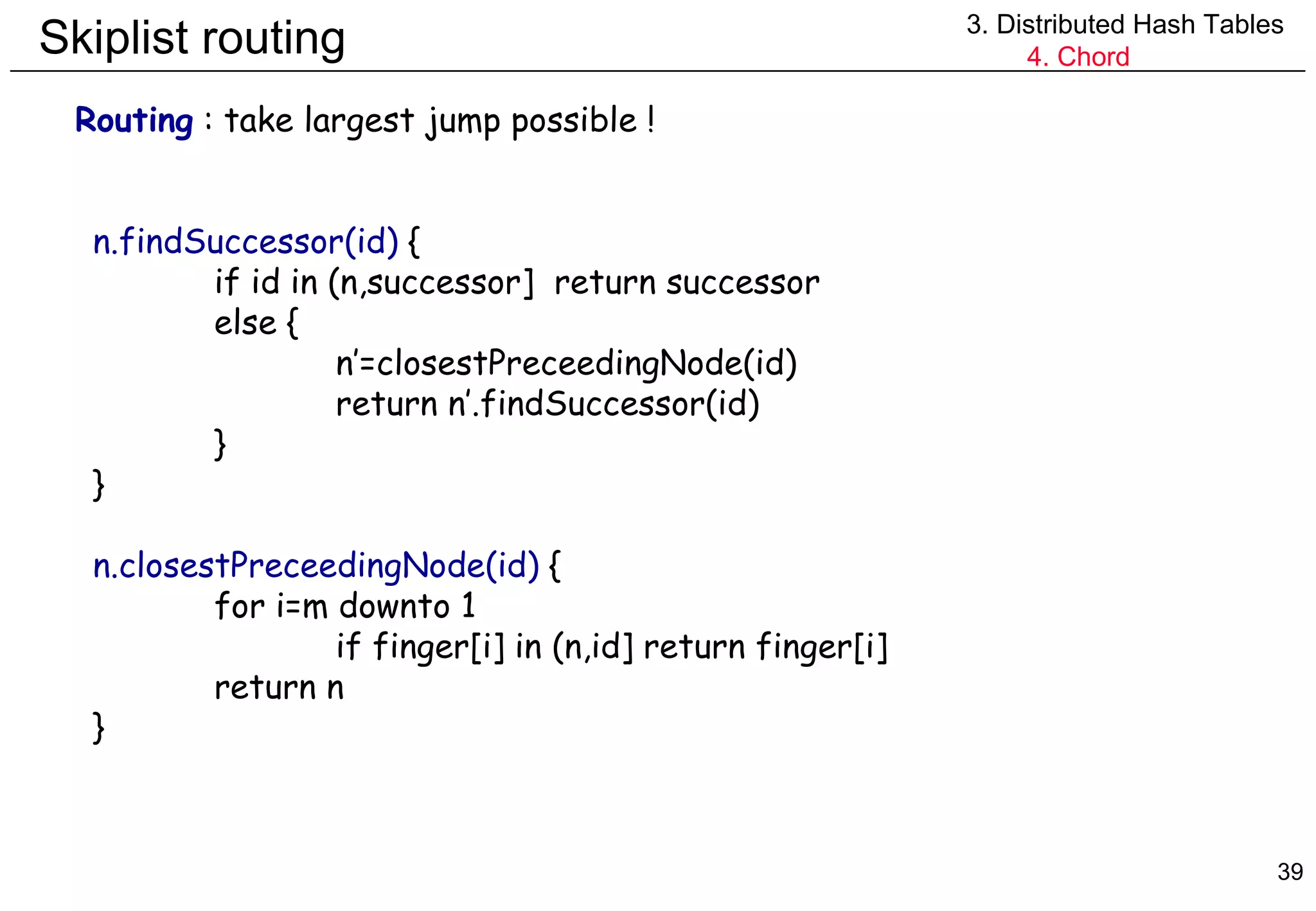 Skiplist routing 3. Distributed Hash Tables 4. Chord Routing  : take largest jump possible ! n.findSuccessor(id)  { if id in (n,successor]  return successor else { n’=closestPreceedingNode(id) return n’.findSuccessor(id) } } n.closestPreceedingNode(id)  { for i=m downto 1 if finger[i] in (n,id] return finger[i] return n } 