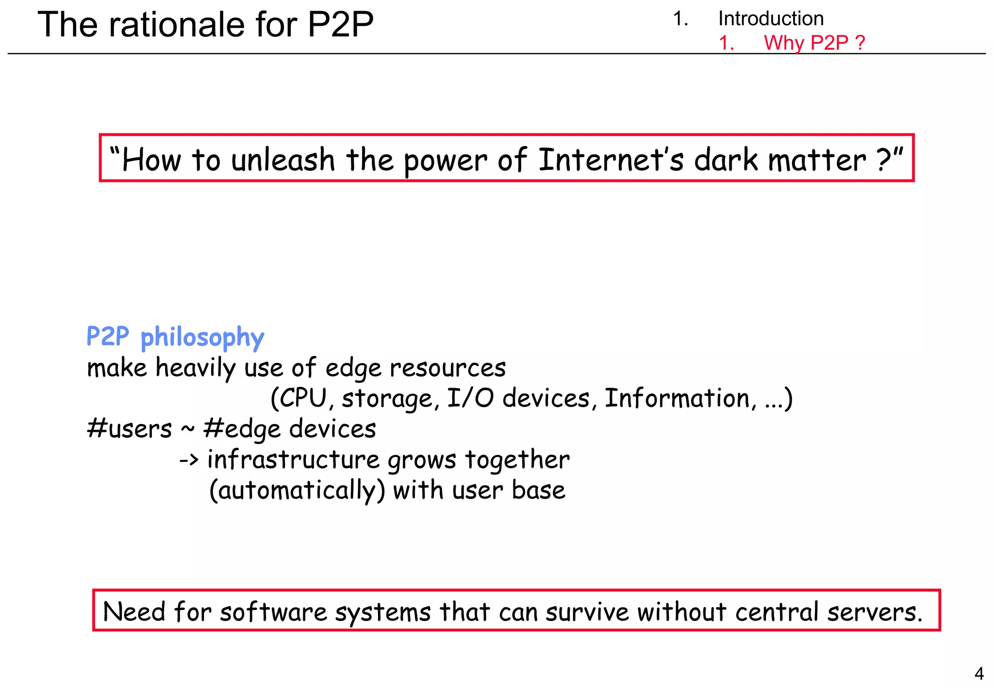 The rationale for P2P 1. Introduction Introduction Why P2P ? P2P philosophy make heavily use of edge resources  (CPU, storage, I/O devices, Information, ...)  #users ~ #edge devices  -> infrastructure grows together    (automatically) with user base Need for software systems that can survive without central servers.  “ How to unleash the power of Internet’s dark matter ?” 