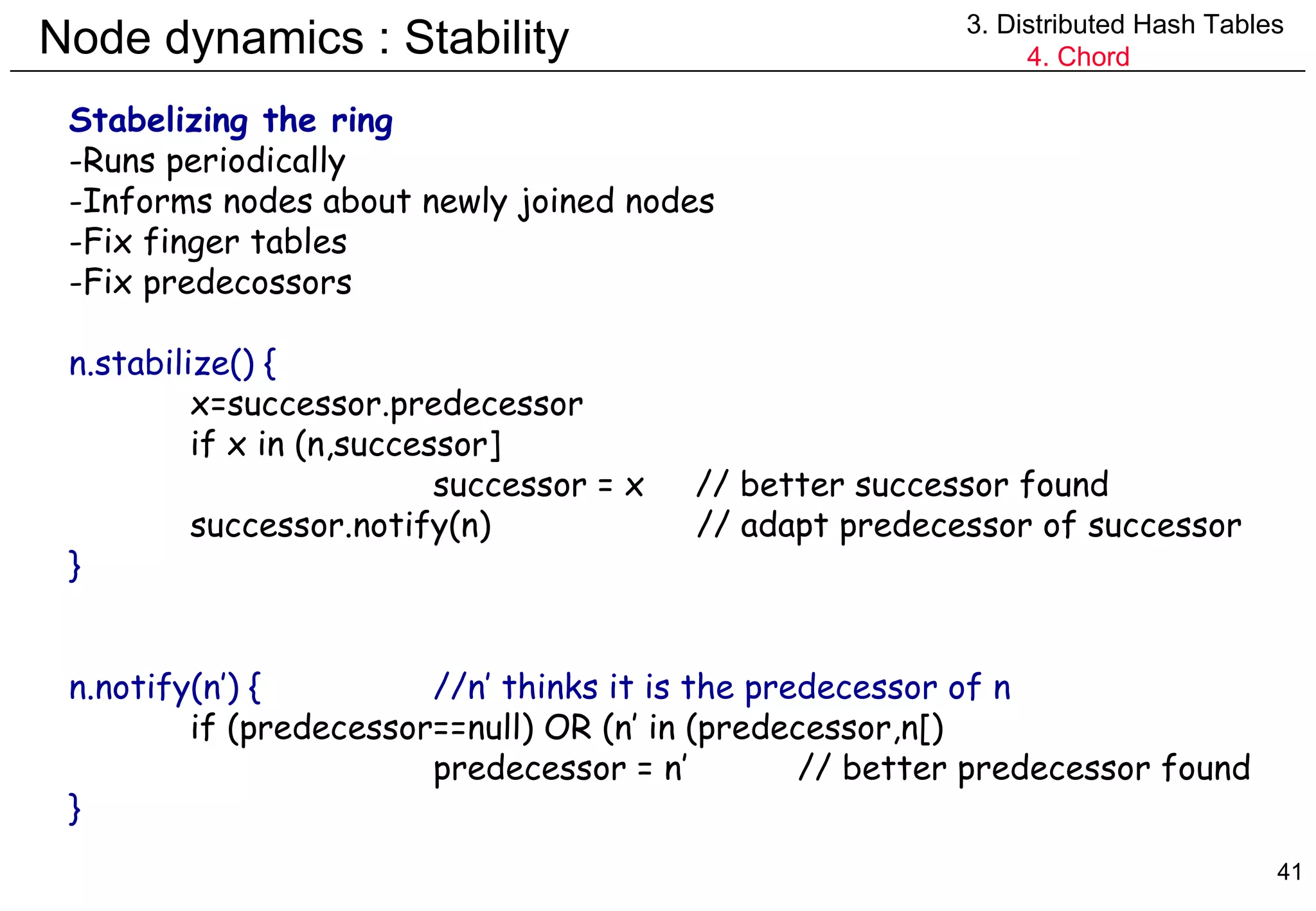 Node dynamics : Stability 3. Distributed Hash Tables 4. Chord Stabelizing the ring Runs periodically Informs nodes about newly joined nodes Fix finger tables Fix predecossors n.stabilize() { x=successor.predecessor if x in (n,successor] successor = x  // better successor found successor.notify(n)   // adapt predecessor of successor } n.notify(n’) { //n’ thinks it is the predecessor of n if (predecessor==null) OR (n’ in (predecessor,n[) predecessor = n’ // better predecessor found } 