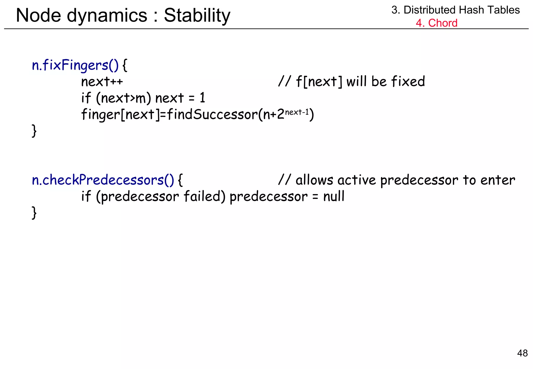 Node dynamics : Stability 3. Distributed Hash Tables 4. Chord n.fixFingers()  { next++ // f[next] will be fixed if (next>m) next = 1 finger[next]=findSuccessor(n+2 next-1 ) } n.checkPredecessors()  { // allows active predecessor to enter if (predecessor failed) predecessor = null } 
