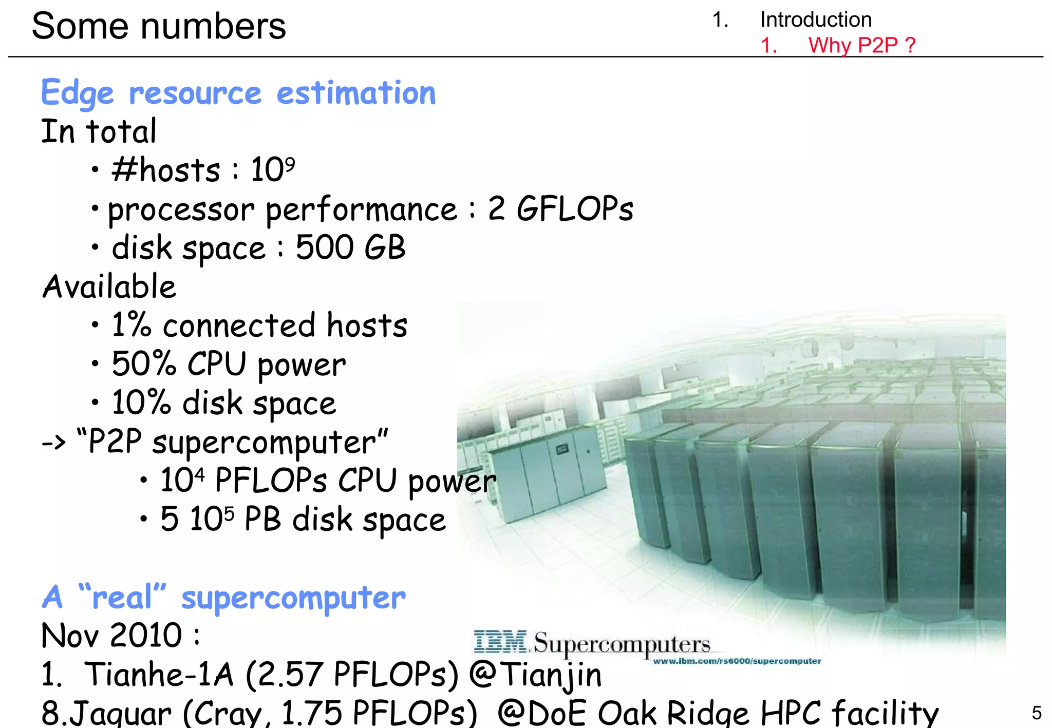 Some numbers 1. Introduction Introduction Why P2P ? Edge resource estimation In total #hosts : 10 9 processor performance : 2 GFLOPs disk space : 500 GB Available 1% connected hosts 50% CPU power 10% disk space -> “P2P supercomputer” 10 4  PFLOPs CPU power 5 10 5  PB disk space A “real” supercomputer Nov 2010 :  1.  Tianhe-1A (2.57 PFLOPs) @Tianjin Jaguar (Cray, 1.75 PFLOPs)  @DoE Oak Ridge HPC facility 