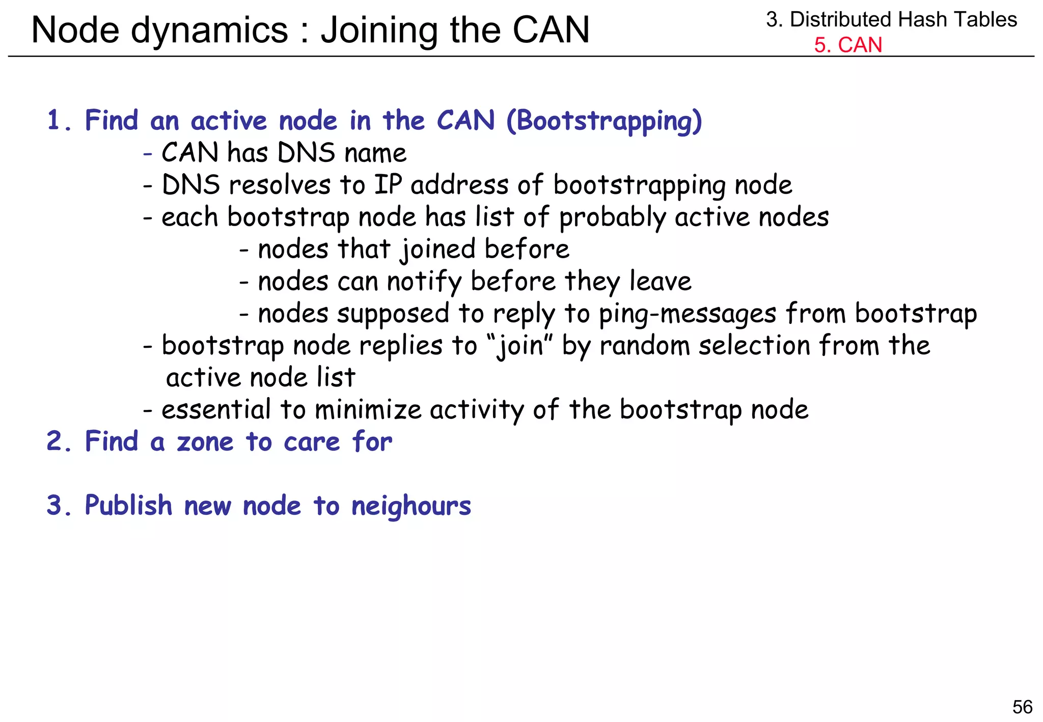 Node dynamics : Joining the CAN 3. Distributed Hash Tables 5. CAN 1. Find an active node in the CAN (Bootstrapping) -  CAN has DNS name - DNS resolves to IP address of bootstrapping node - each bootstrap node has list of probably active nodes - nodes that joined before - nodes can notify before they leave - nodes supposed to reply to ping-messages from bootstrap - bootstrap node replies to “join” by random selection from the   active node list - essential to minimize activity of the bootstrap node 2. Find a zone to care for 3. Publish new node to neighours 