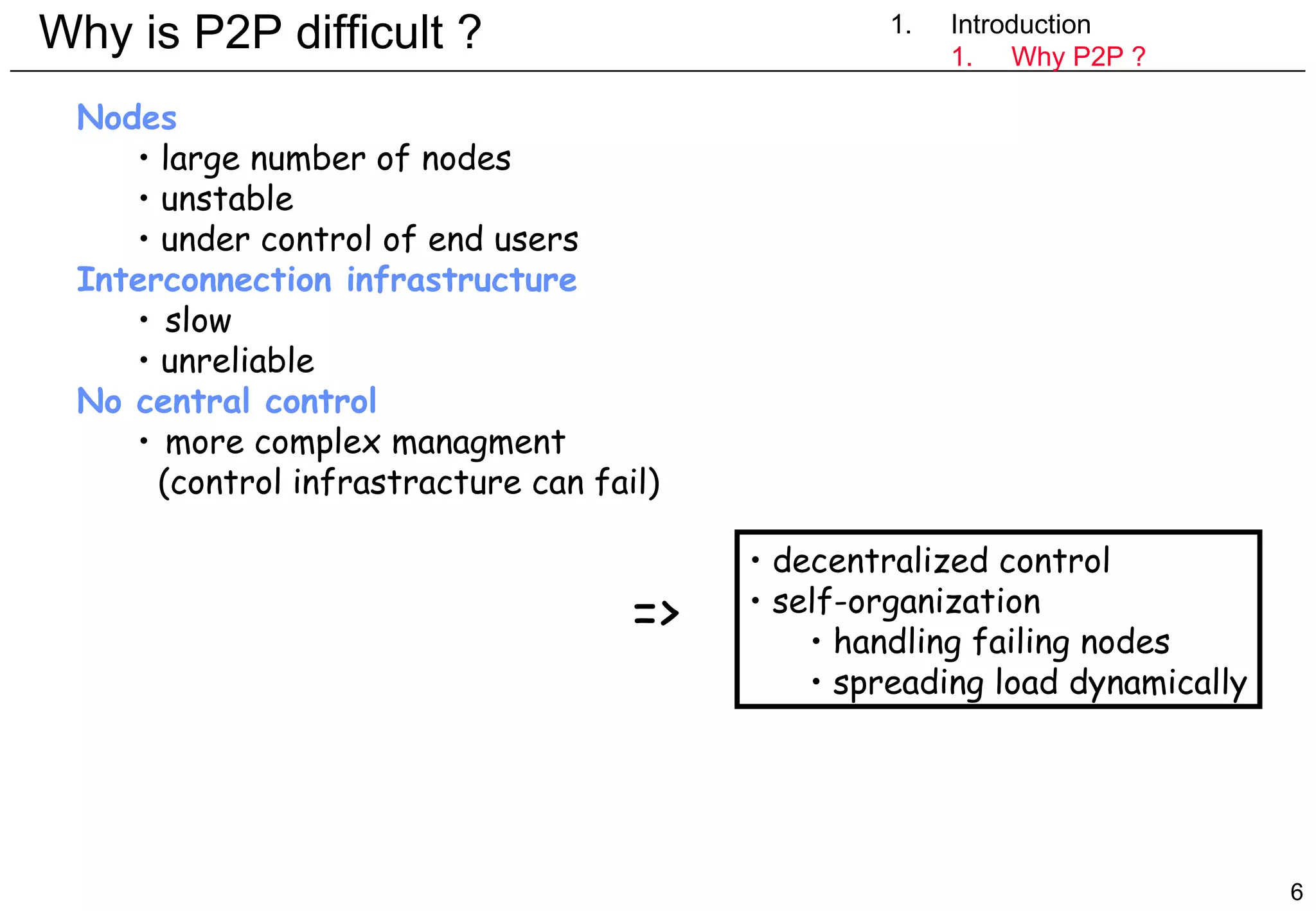 Why is P2P difficult ? 1. Introduction Introduction Why P2P ? Nodes large number of nodes unstable under control of end users Interconnection infrastructure slow unreliable No central control more complex managment (control infrastracture can fail) decentralized control self-organization handling failing nodes spreading load dynamically => 