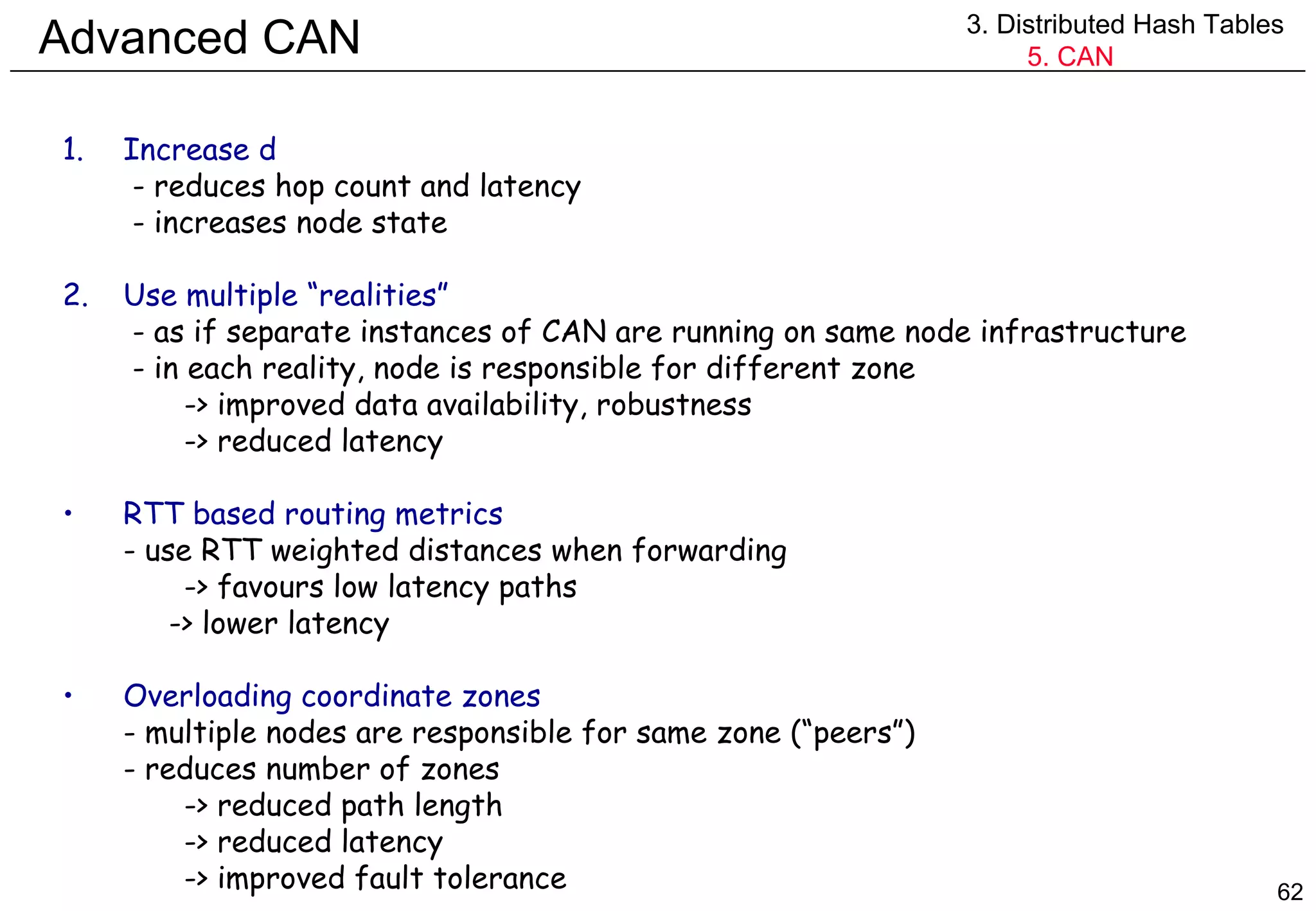 Advanced CAN 3. Distributed Hash Tables 5. CAN Increase d   - reduces hop count and latency - increases node state 2. Use multiple “realities”   - as if separate instances of CAN are running on same node infrastructure   - in each reality, node is responsible for different zone -> improved data availability, robustness -> reduced latency RTT based routing metrics - use RTT weighted distances when forwarding -> favours low latency paths   -> lower latency Overloading coordinate zones - multiple nodes are responsible for same zone (“peers”) - reduces number of zones -> reduced path length -> reduced latency -> improved fault tolerance 