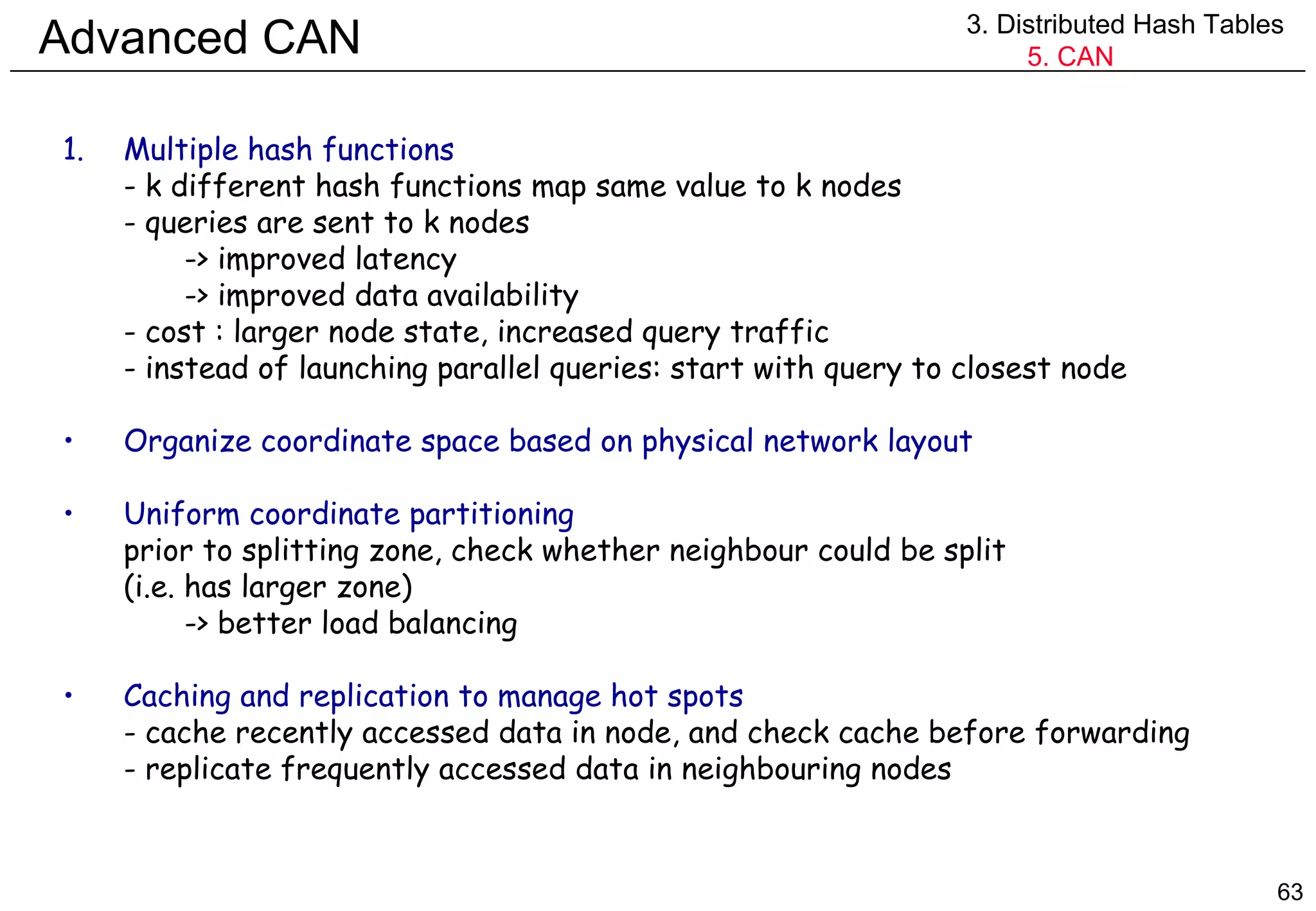 Advanced CAN 3. Distributed Hash Tables 5. CAN Multiple hash functions - k different hash functions map same value to k nodes - queries are sent to k nodes -> improved latency -> improved data availability - cost : larger node state, increased query traffic - instead of launching parallel queries: start with query to closest node Organize coordinate space based on physical network layout Uniform coordinate partitioning prior to splitting zone, check whether neighbour could be split (i.e. has larger zone) -> better load balancing Caching and replication to manage hot spots - cache recently accessed data in node, and check cache before forwarding - replicate frequently accessed data in neighbouring nodes 