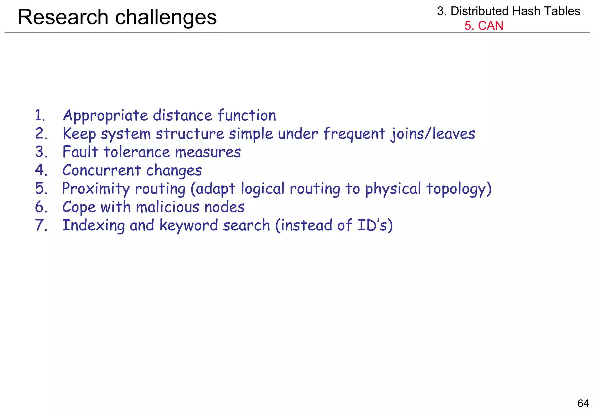 Research challenges 3. Distributed Hash Tables 5. CAN Appropriate distance function Keep system structure simple under frequent joins/leaves Fault tolerance measures Concurrent changes Proximity routing (adapt logical routing to physical topology) Cope with malicious nodes Indexing and keyword search (instead of ID’s) 