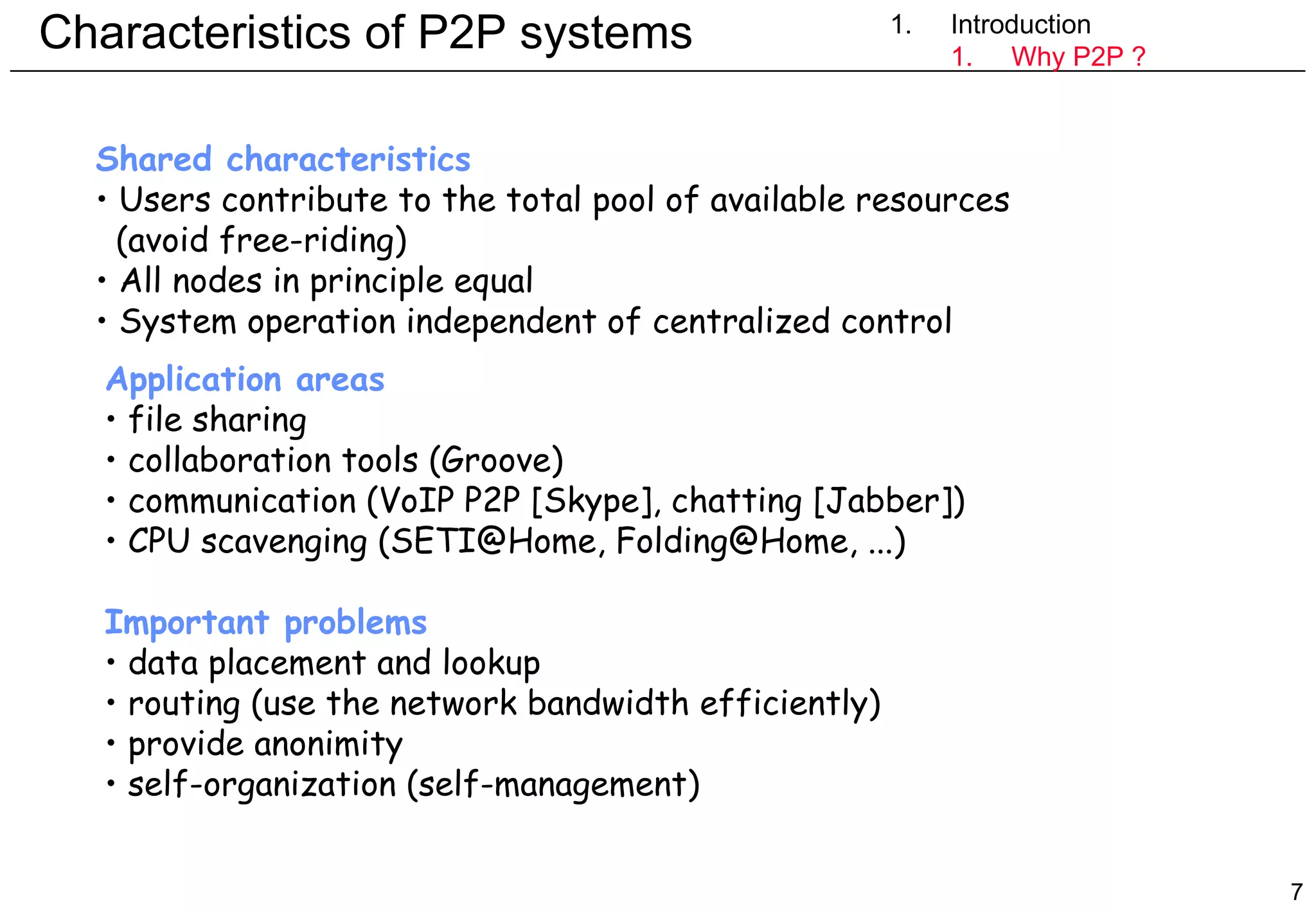 Characteristics of P2P systems  1. Introduction Introduction Why P2P ? Shared characteristics  Users contribute to the total pool of available resources   (avoid free-riding) All nodes in principle equal System operation independent of centralized control Application areas file sharing  collaboration tools (Groove) communication (VoIP P2P [Skype], chatting [Jabber]) CPU scavenging (SETI@Home, Folding@Home, ...) Important problems data placement and lookup routing (use the network bandwidth efficiently) provide anonimity self-organization (self-management) 