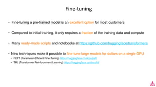 Fine-tuning
• Fine-tuning a pre-trained model is an excellent option for most customers
• Compared to initial training, it only requires a fraction of the training data and compute
• Many ready-made scripts and notebooks at https://github.com/huggingface/transformers
• New techniques make it possible to fine-tune large models for dollars on a single GPU
• PEFT (Parameter-Efficient Fine-Tuning) https://huggingface.co/docs/peft
• TRL (Transformer Reinforcement Learning) https://huggingface.co/docs/trl/
 