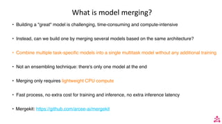 What is model merging?
• Building a "great" model is challenging, time-consuming and compute-intensive
• Instead, can we build one by merging several models based on the same architecture?
• Combine multiple task-specific models into a single multitask model without any additional training
• Not an ensembling technique: there's only one model at the end
• Merging only requires lightweight CPU compute
• Fast process, no extra cost for training and inference, no extra inference latency
• Mergekit: https://github.com/arcee-ai/mergekit
 