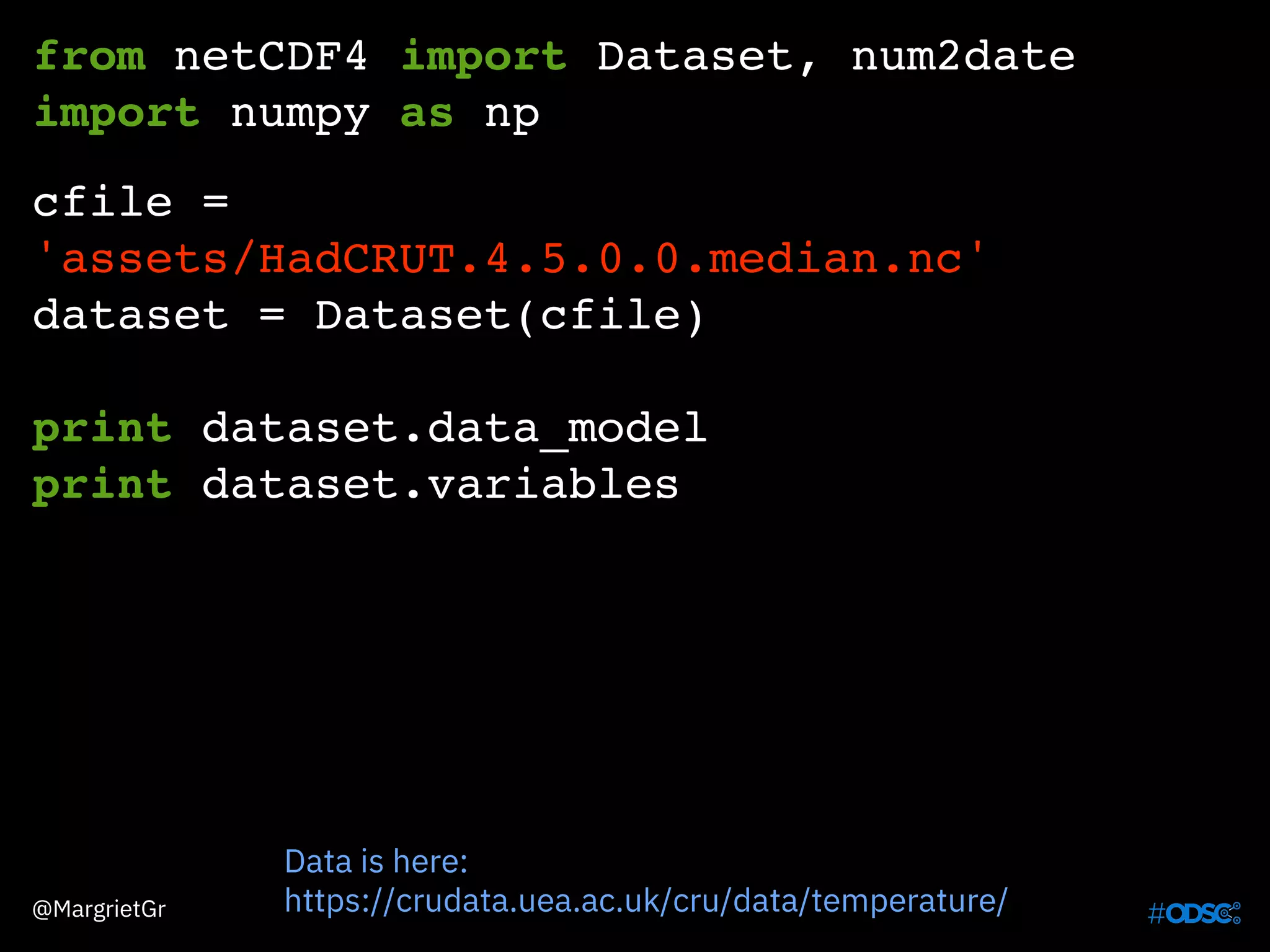 from netCDF4 import Dataset, num2date
import numpy as np
cfile =
'assets/HadCRUT.4.5.0.0.median.nc'
dataset = Dataset(cfile)
print dataset.data_model
print dataset.variables
Data is here:
https://crudata.uea.ac.uk/cru/data/temperature/@MargrietGr
 