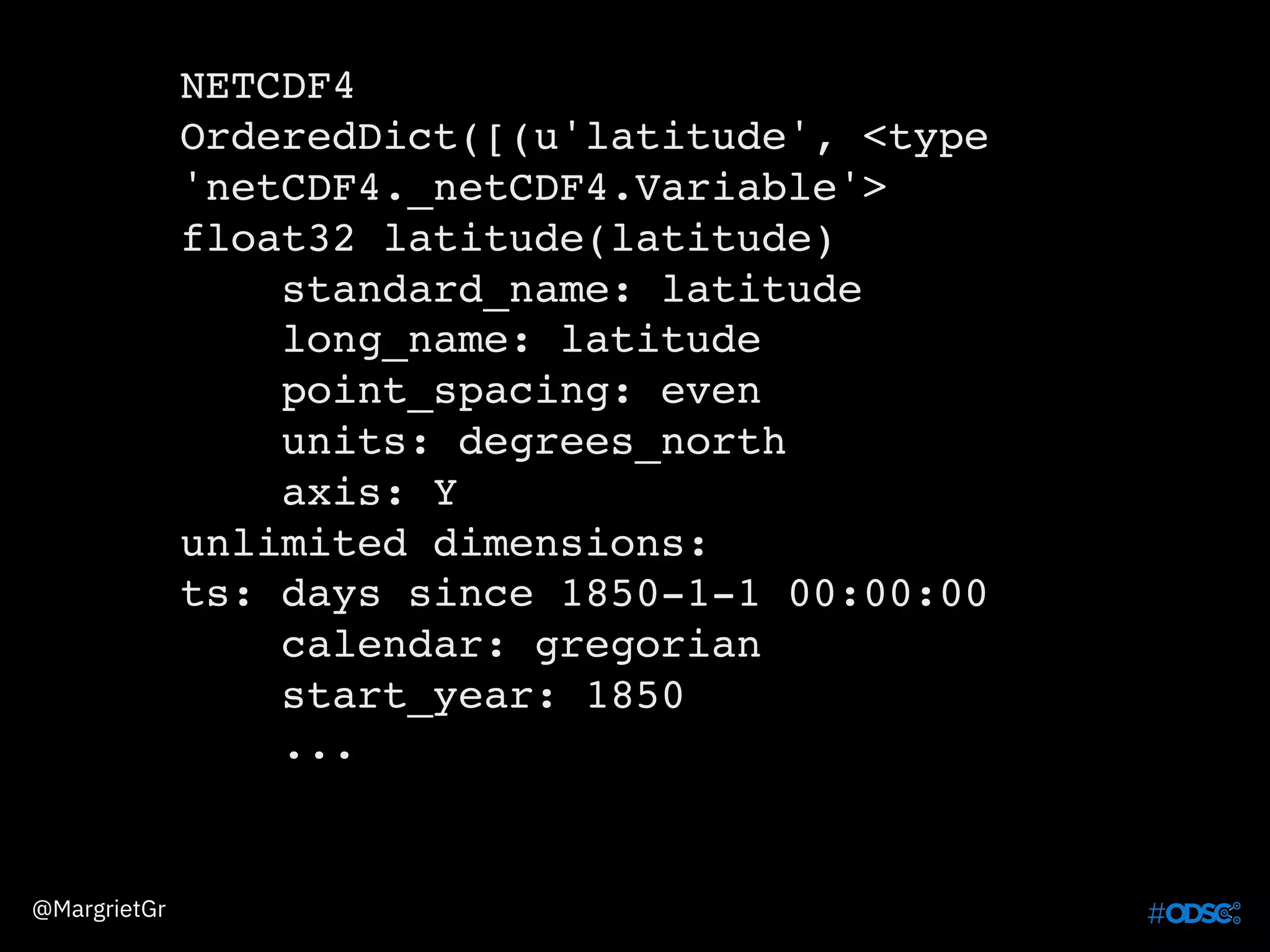 NETCDF4
OrderedDict([(u'latitude', <type
'netCDF4._netCDF4.Variable'>
float32 latitude(latitude)
standard_name: latitude
long_name: latitude
point_spacing: even
units: degrees_north
axis: Y
unlimited dimensions:
ts: days since 1850-1-1 00:00:00
calendar: gregorian
start_year: 1850
...
@MargrietGr
 