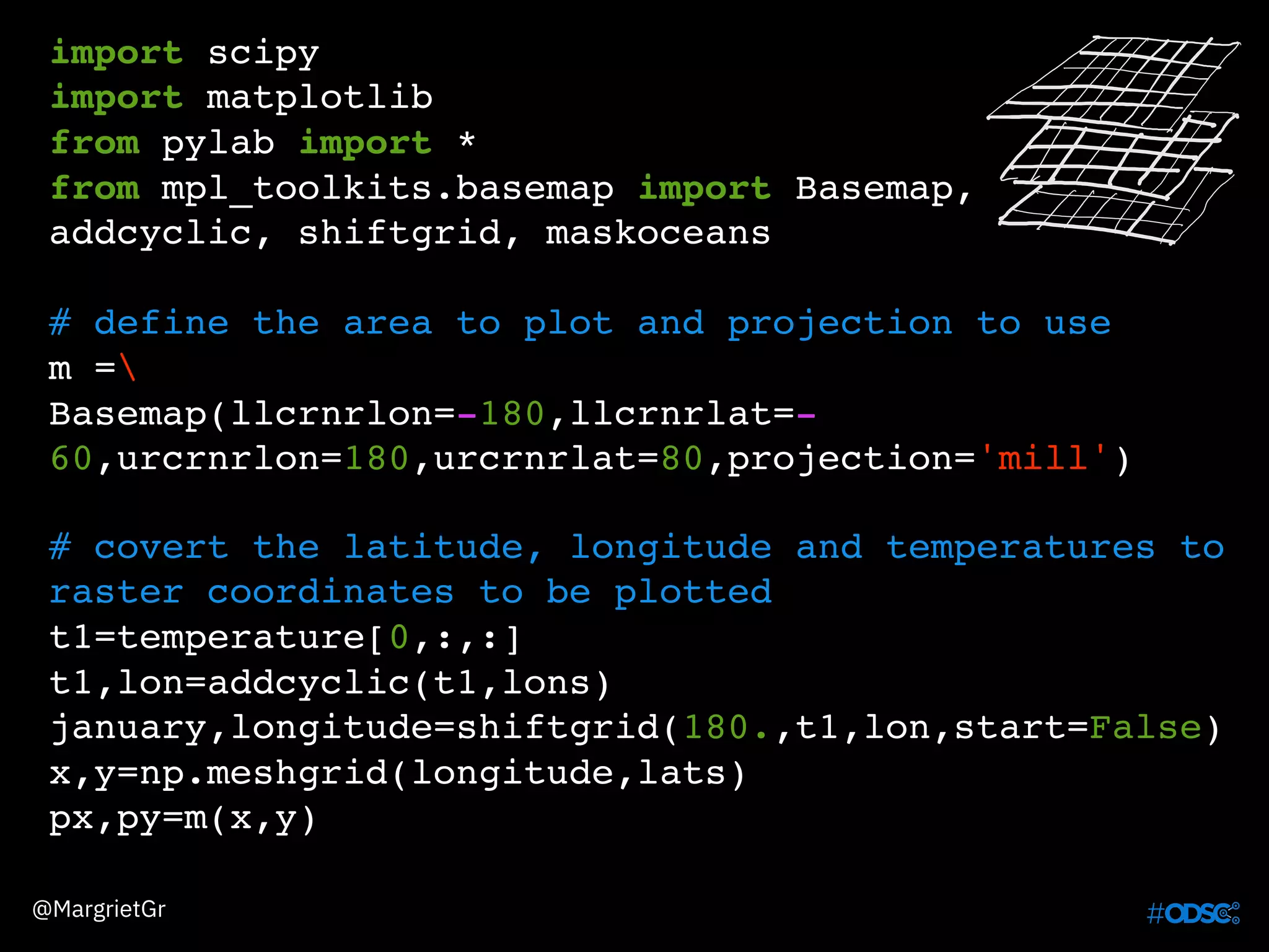 import scipy
import matplotlib
from pylab import *
from mpl_toolkits.basemap import Basemap,
addcyclic, shiftgrid, maskoceans
# define the area to plot and projection to use
m =
Basemap(llcrnrlon=-180,llcrnrlat=-
60,urcrnrlon=180,urcrnrlat=80,projection='mill')
@MargrietGr
# covert the latitude, longitude and temperatures to
raster coordinates to be plotted
t1=temperature[0,:,:]
t1,lon=addcyclic(t1,lons)
january,longitude=shiftgrid(180.,t1,lon,start=False)
x,y=np.meshgrid(longitude,lats)
px,py=m(x,y)
 