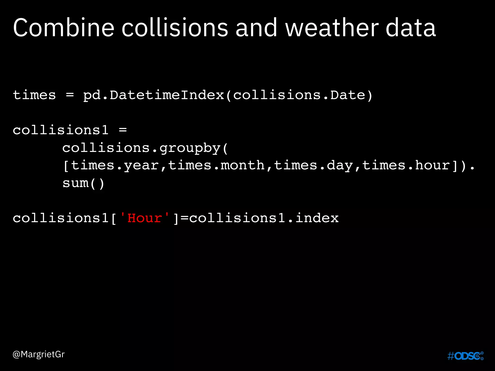Combine collisions and weather data
times = pd.DatetimeIndex(collisions.Date)
collisions1 =
collisions.groupby(
[times.year,times.month,times.day,times.hour]).
sum()
collisions1['Hour']=collisions1.index
@MargrietGr
 