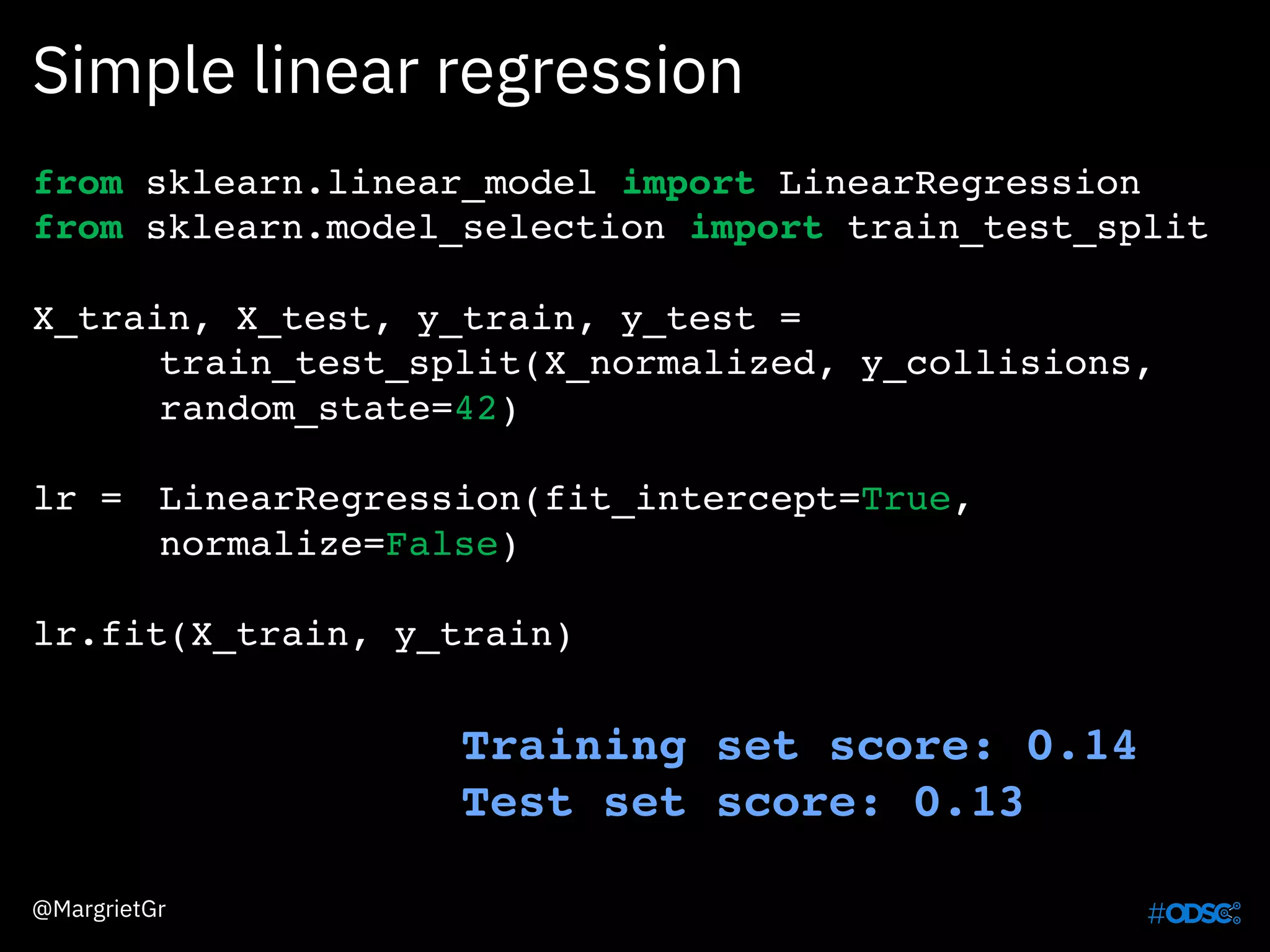Simple linear regression
@MargrietGr
from sklearn.linear_model import LinearRegression
from sklearn.model_selection import train_test_split
X_train, X_test, y_train, y_test =
train_test_split(X_normalized, y_collisions,
random_state=42)
lr = LinearRegression(fit_intercept=True,
normalize=False)
lr.fit(X_train, y_train)
Training set score: 0.14
Test set score: 0.13
 
