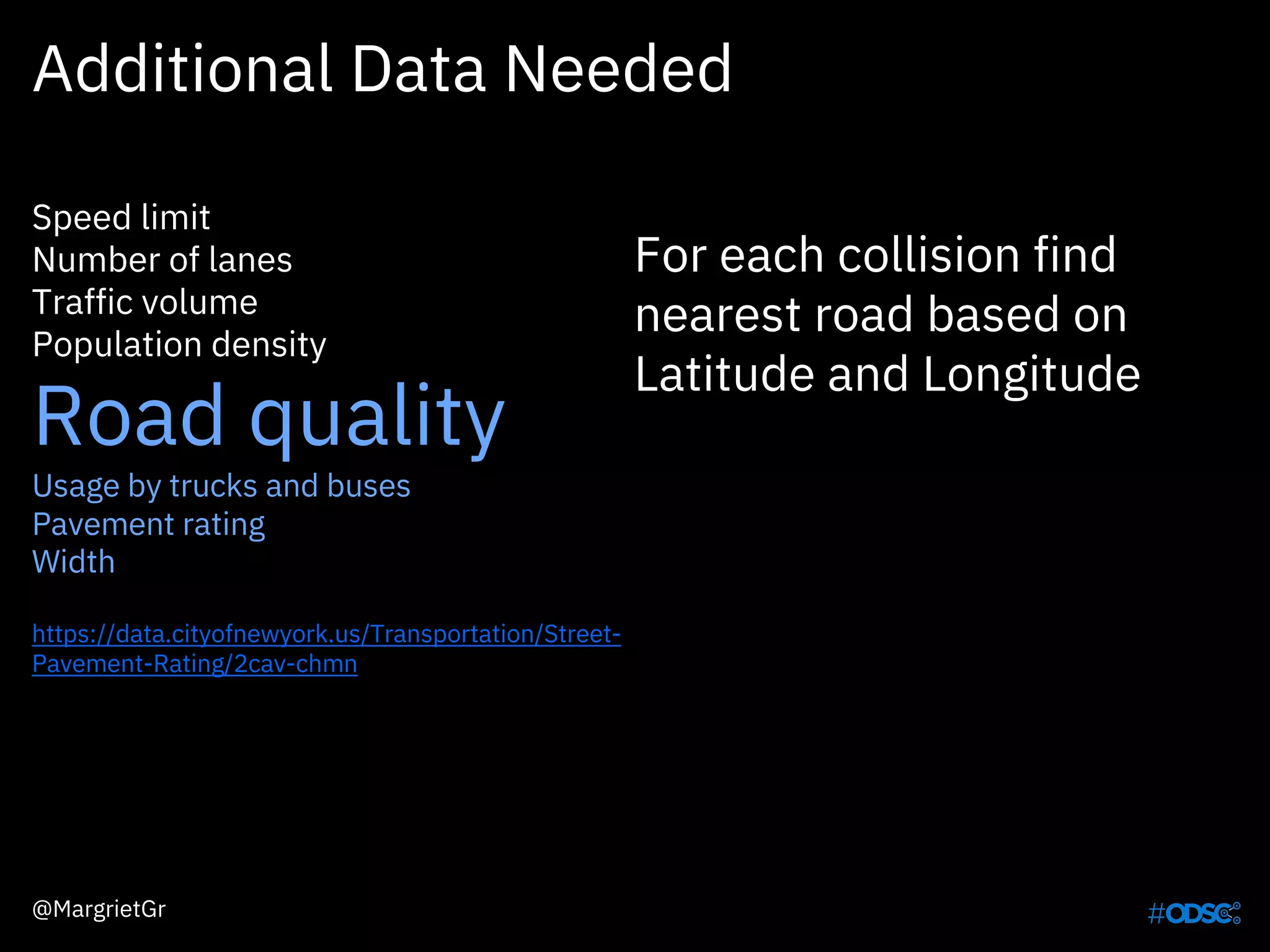 Additional Data Needed
Speed limit
Number of lanes
Traffic volume
Population density
Road quality
Usage by trucks and buses
Pavement rating
Width
https://data.cityofnewyork.us/Transportation/Street-
Pavement-Rating/2cav-chmn
For each collision find
nearest road based on
Latitude and Longitude
@MargrietGr
 