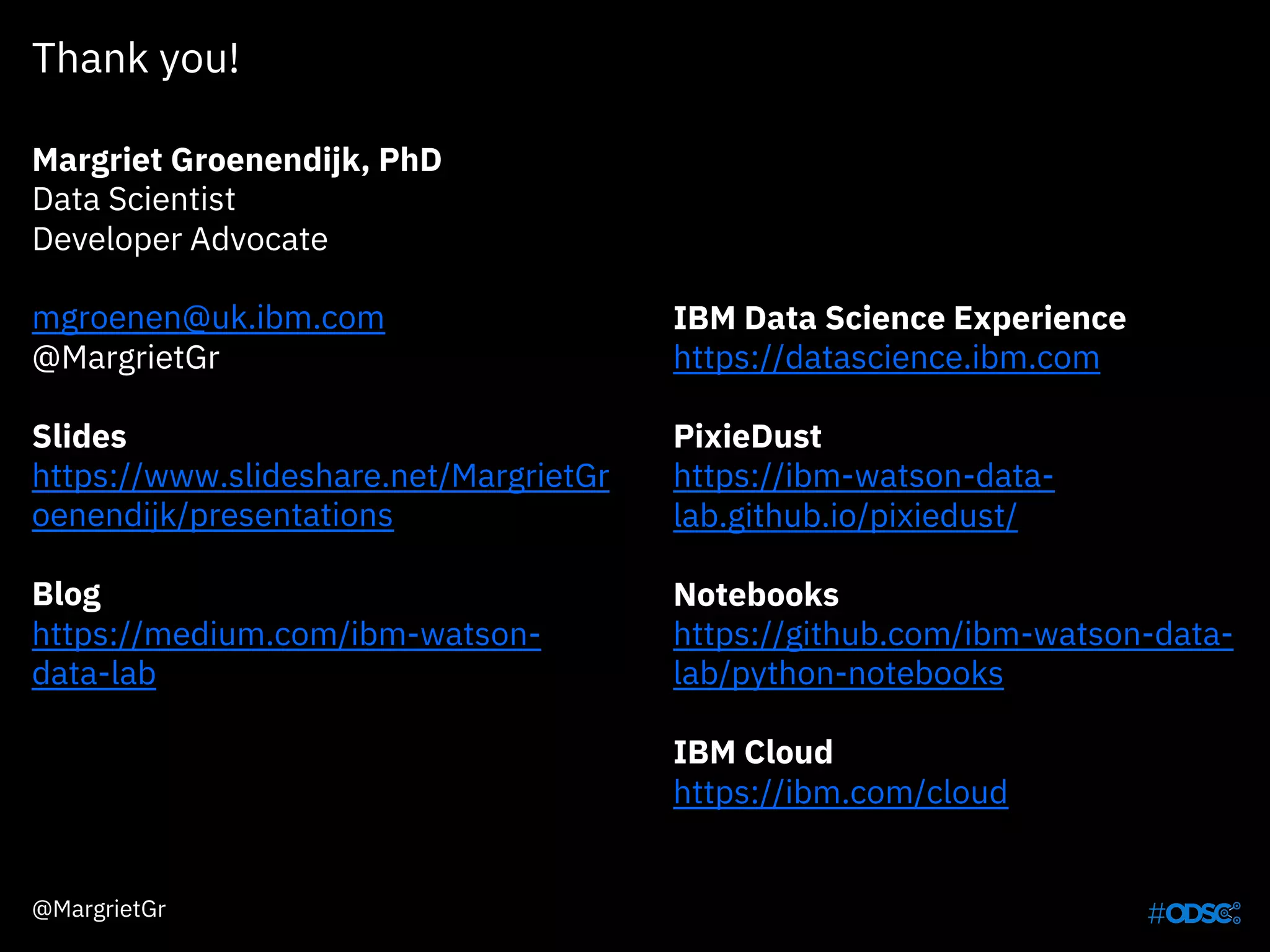 Thank you!
Margriet Groenendijk, PhD
Data Scientist
Developer Advocate
mgroenen@uk.ibm.com
@MargrietGr
Slides
https://www.slideshare.net/MargrietGr
oenendijk/presentations
Blog
https://medium.com/ibm-watson-
data-lab
IBM Data Science Experience
https://datascience.ibm.com
PixieDust
https://ibm-watson-data-
lab.github.io/pixiedust/
Notebooks
https://github.com/ibm-watson-data-
lab/python-notebooks
IBM Cloud
https://ibm.com/cloud
@MargrietGr
 