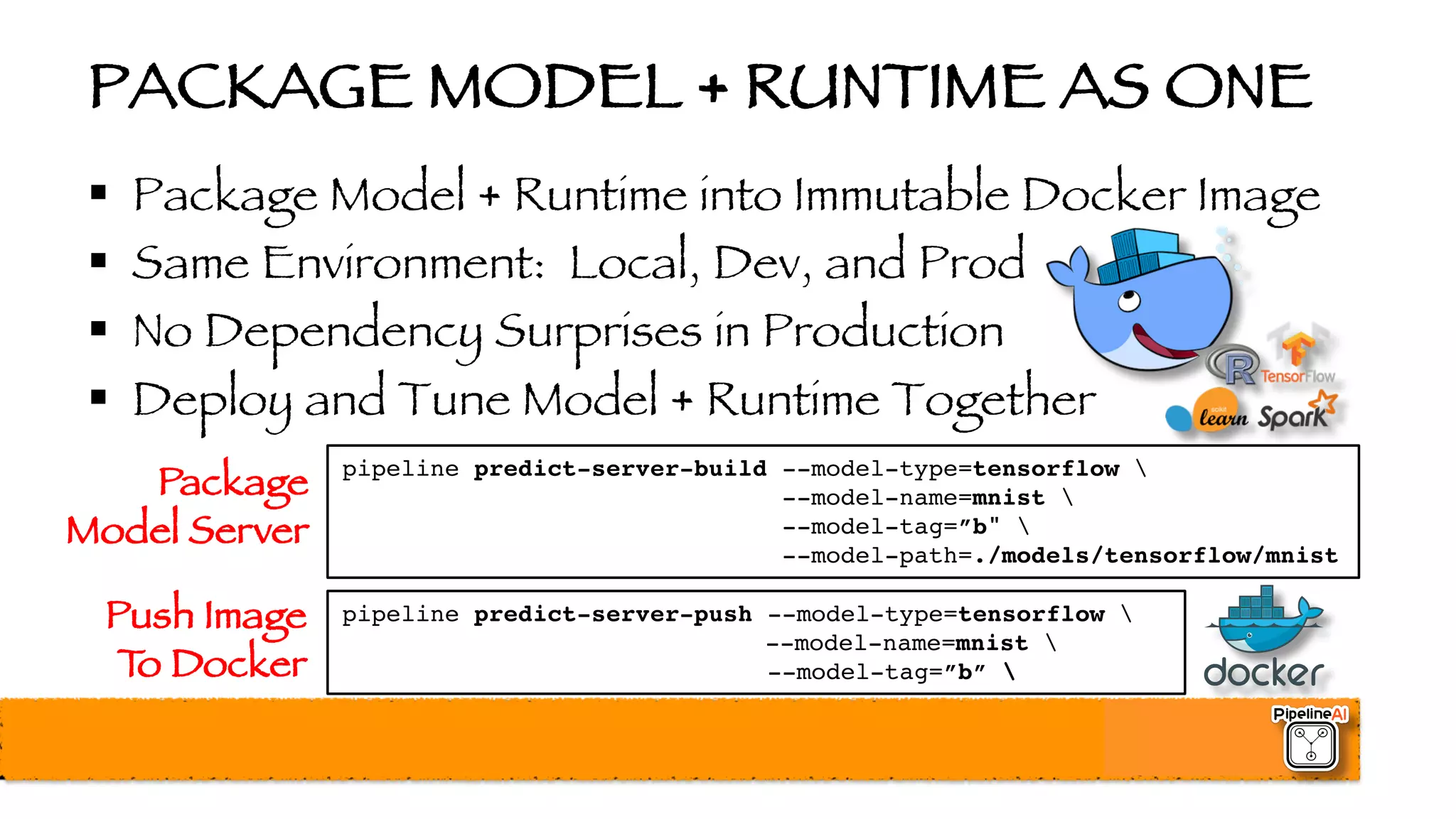 PACKAGE MODEL + RUNTIME AS ONE
§ Package Model + Runtime into Immutable Docker Image
§ Same Environment: Local, Dev, and Prod
§ No Dependency Surprises in Production
§ Deploy and Tune Model + Runtime Together
pipeline predict-server-build --model-type=tensorflow 
--model-name=mnist 
--model-tag=”b" 
--model-path=./models/tensorflow/mnist
Package
Model Server
pipeline predict-server-push --model-type=tensorflow 
--model-name=mnist 
--model-tag=”b” 
Push Image
To Docker
 