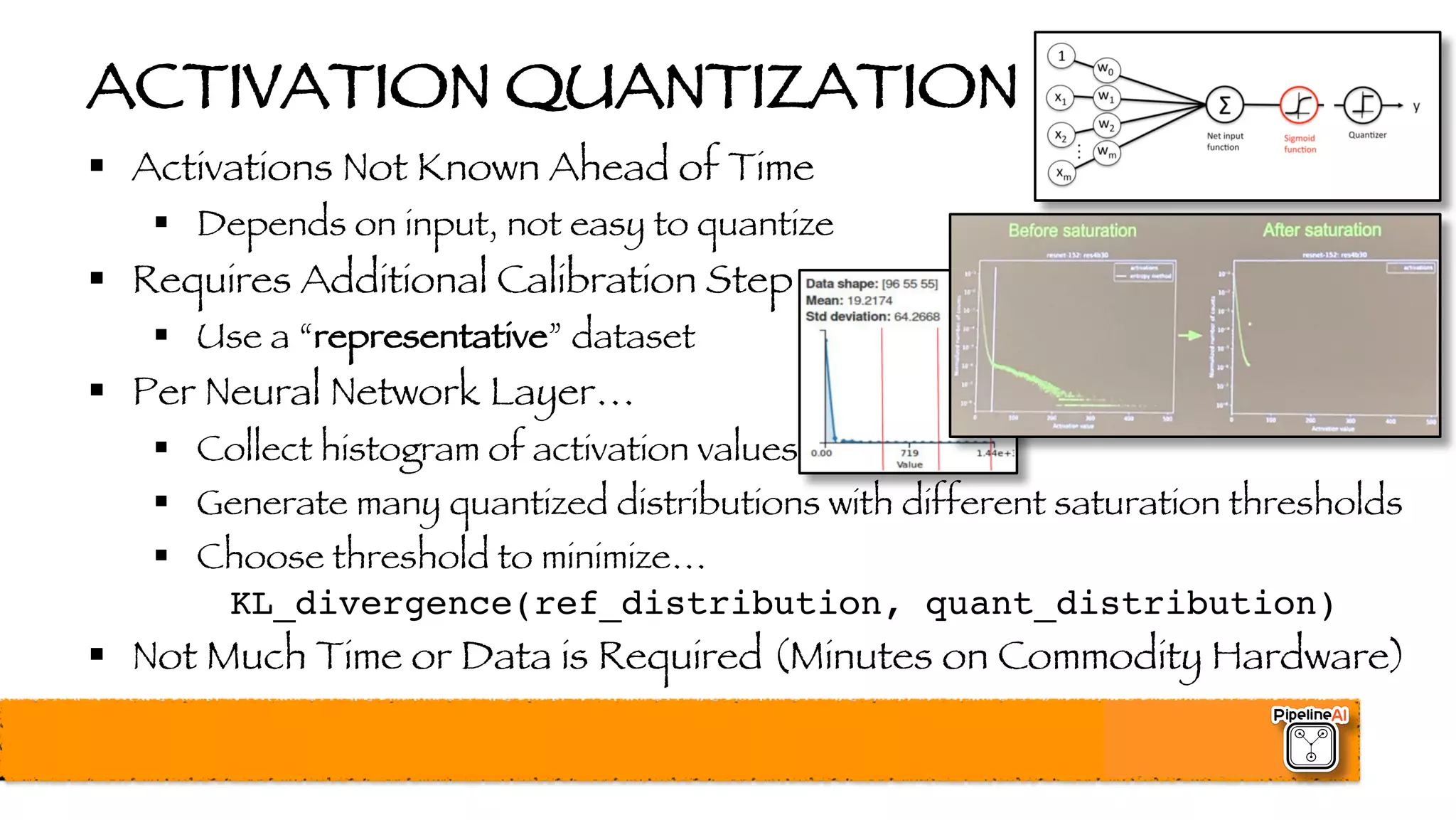 ACTIVATION QUANTIZATION
§ Activations Not Known Ahead of Time
§ Depends on input, not easy to quantize
§ Requires Additional Calibration Step
§ Use a “representative” dataset
§ Per Neural Network Layer…
§ Collect histogram of activation values
§ Generate many quantized distributions with different saturation thresholds
§ Choose threshold to minimize…
KL_divergence(ref_distribution, quant_distribution)
§ Not Much Time or Data is Required (Minutes on Commodity Hardware)
 
