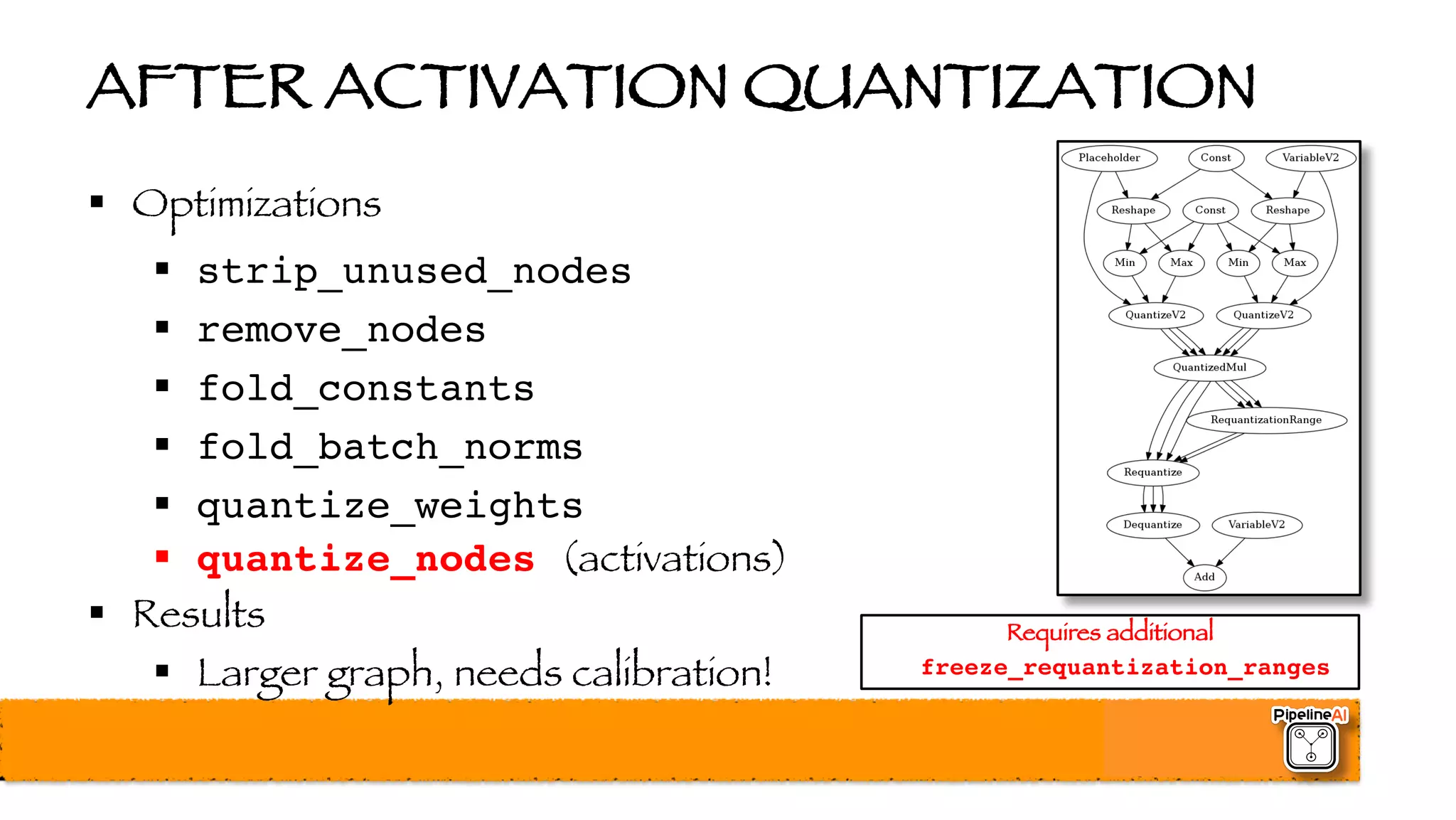 AFTER ACTIVATION QUANTIZATION
§ Optimizations
§ strip_unused_nodes
§ remove_nodes
§ fold_constants
§ fold_batch_norms
§ quantize_weights
§ quantize_nodes (activations)
§ Results
§ Larger graph, needs calibration!
Requires additional
freeze_requantization_ranges
 