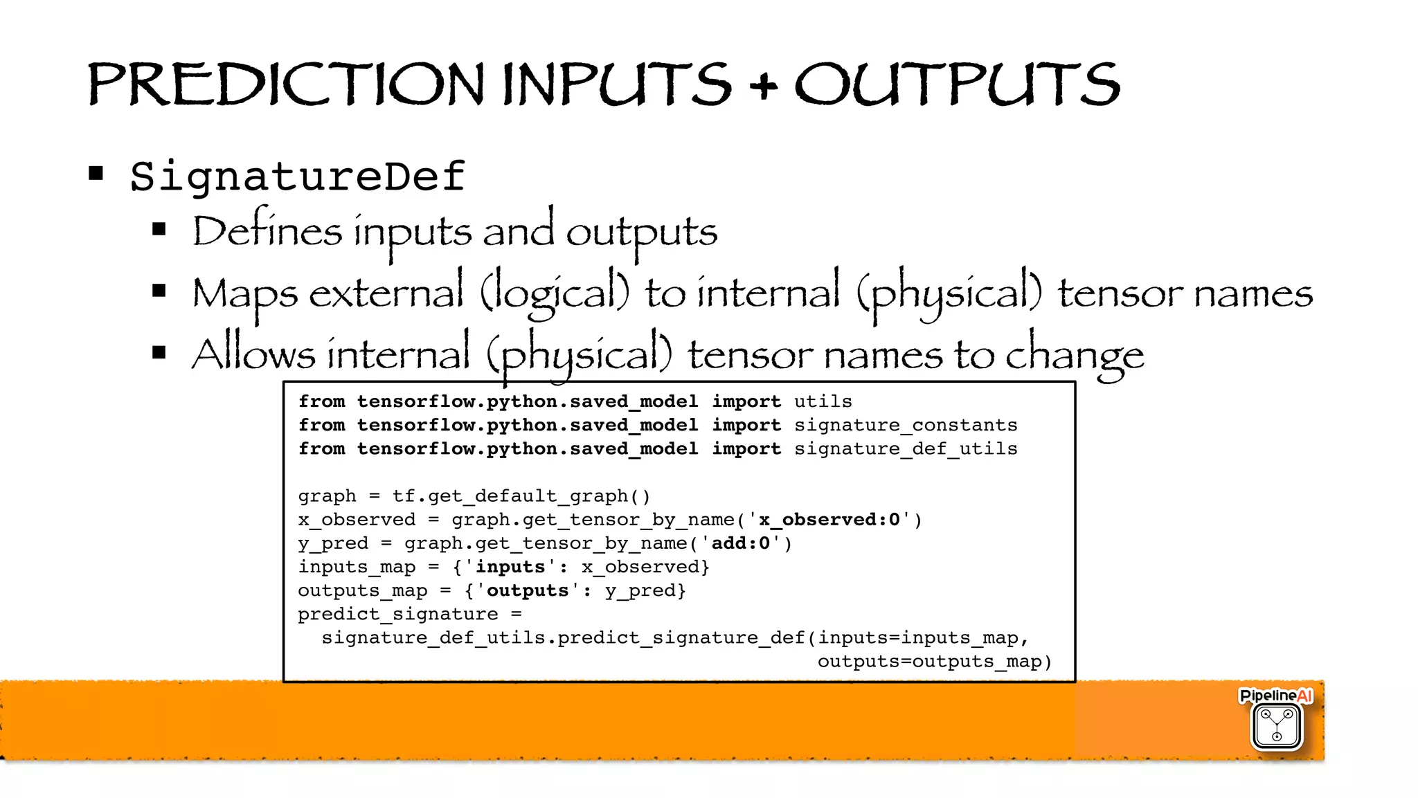 PREDICTION INPUTS + OUTPUTS
§ SignatureDef
§ Defines inputs and outputs
§ Maps external (logical) to internal (physical) tensor names
§ Allows internal (physical) tensor names to change
from tensorflow.python.saved_model import utils
from tensorflow.python.saved_model import signature_constants
from tensorflow.python.saved_model import signature_def_utils
graph = tf.get_default_graph()
x_observed = graph.get_tensor_by_name('x_observed:0')
y_pred = graph.get_tensor_by_name('add:0')
inputs_map = {'inputs': x_observed}
outputs_map = {'outputs': y_pred}
predict_signature =
signature_def_utils.predict_signature_def(inputs=inputs_map,
outputs=outputs_map)
 