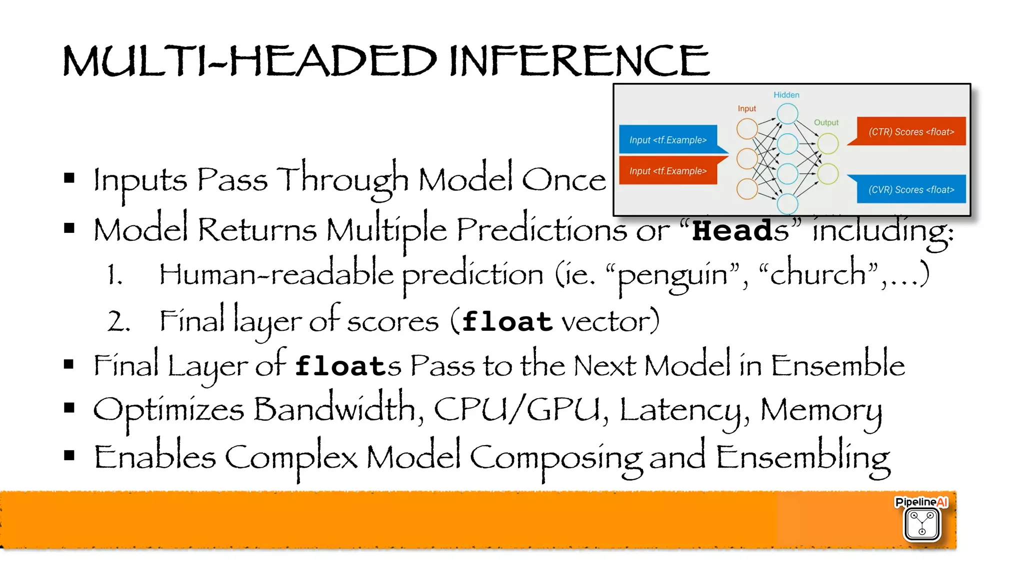 MULTI-HEADED INFERENCE
§ Inputs Pass Through Model Once
§ Model Returns Multiple Predictions or “Heads” including:
1. Human-readable prediction (ie. “penguin”, “church”,…)
2. Final layer of scores (float vector)
§ Final Layer of floats Pass to the Next Model in Ensemble
§ Optimizes Bandwidth, CPU/GPU, Latency, Memory
§ Enables Complex Model Composing and Ensembling
 