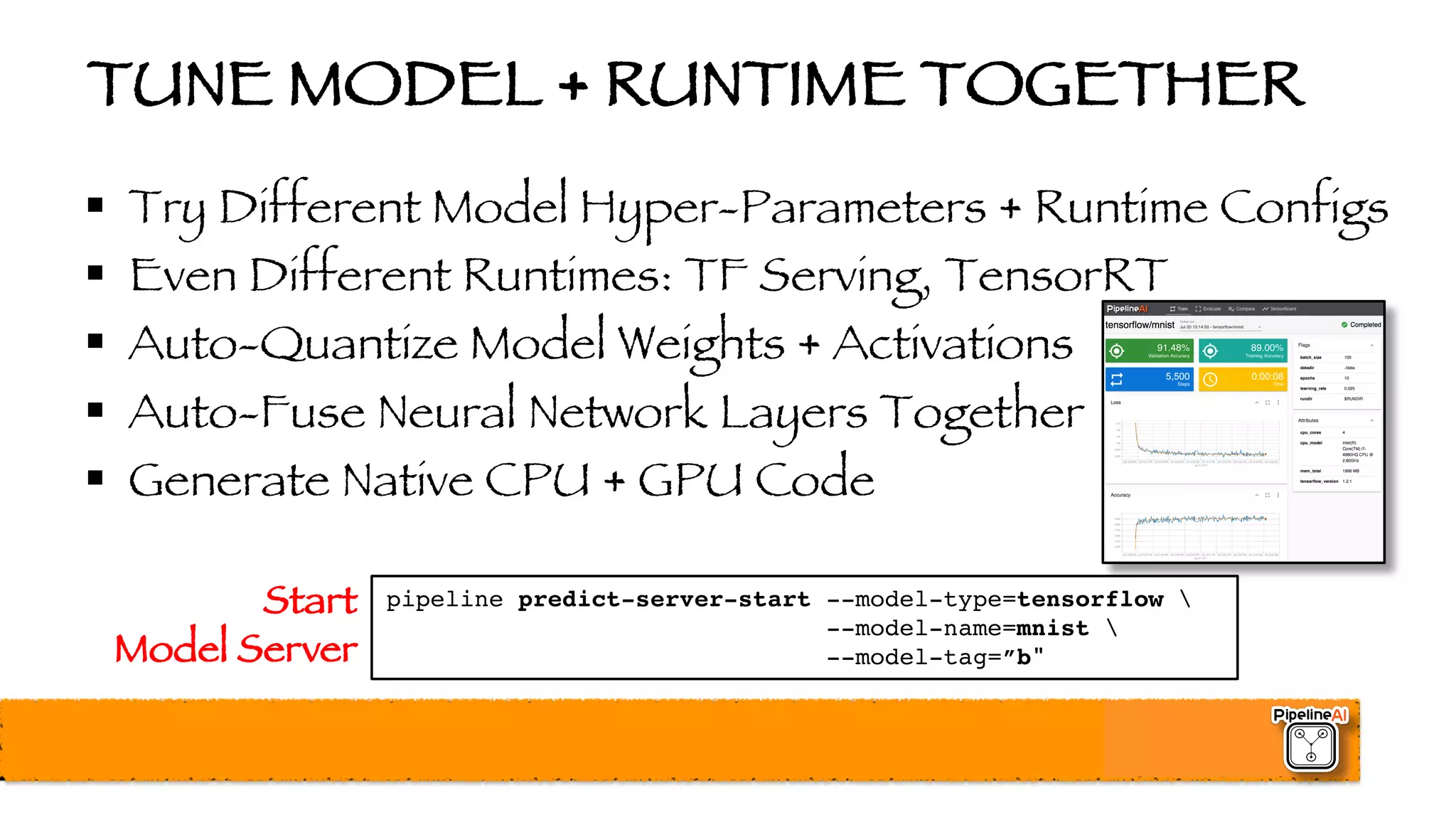 TUNE MODEL + RUNTIME TOGETHER
§ Try Different Model Hyper-Parameters + Runtime Configs
§ Even Different Runtimes: TF Serving, TensorRT
§ Auto-Quantize Model Weights + Activations
§ Auto-Fuse Neural Network Layers Together
§ Generate Native CPU + GPU Code
pipeline predict-server-start --model-type=tensorflow 
--model-name=mnist 
--model-tag=”b"
Start
Model Server
 