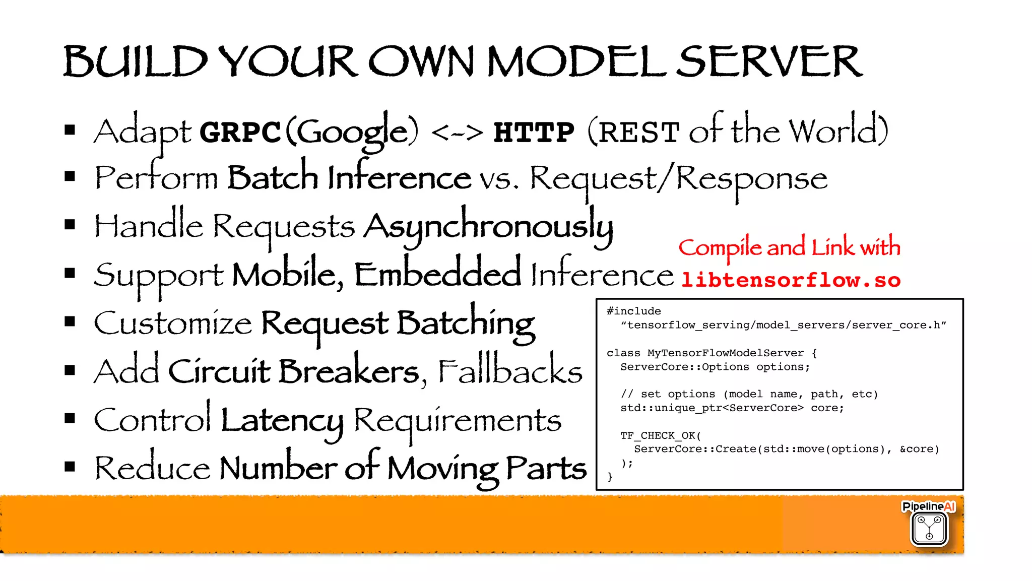 BUILD YOUR OWN MODEL SERVER
§ Adapt GRPC(Google) <-> HTTP (REST of the World)
§ Perform Batch Inference vs. Request/Response
§ Handle Requests Asynchronously
§ Support Mobile, Embedded Inference
§ Customize Request Batching
§ Add Circuit Breakers, Fallbacks
§ Control Latency Requirements
§ Reduce Number of Moving Parts
#include
“tensorflow_serving/model_servers/server_core.h”
class MyTensorFlowModelServer {
ServerCore::Options options;
// set options (model name, path, etc)
std::unique_ptr<ServerCore> core;
TF_CHECK_OK(
ServerCore::Create(std::move(options), &core)
);
}
Compile and Link with
libtensorflow.so
 