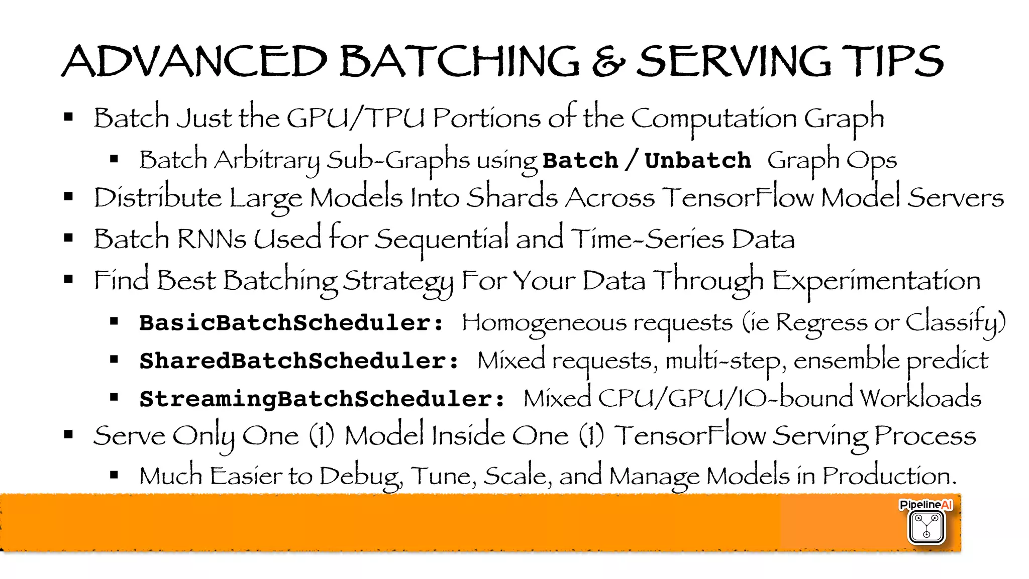 ADVANCED BATCHING & SERVING TIPS
§ Batch Just the GPU/TPU Portions of the Computation Graph
§ Batch Arbitrary Sub-Graphs using Batch / Unbatch Graph Ops
§ Distribute Large Models Into Shards Across TensorFlow Model Servers
§ Batch RNNs Used for Sequential and Time-Series Data
§ Find Best Batching Strategy For Your Data Through Experimentation
§ BasicBatchScheduler: Homogeneous requests (ie Regress or Classify)
§ SharedBatchScheduler: Mixed requests, multi-step, ensemble predict
§ StreamingBatchScheduler: Mixed CPU/GPU/IO-bound Workloads
§ Serve Only One (1) Model Inside One (1) TensorFlow Serving Process
§ Much Easier to Debug, Tune, Scale, and Manage Models in Production.
 