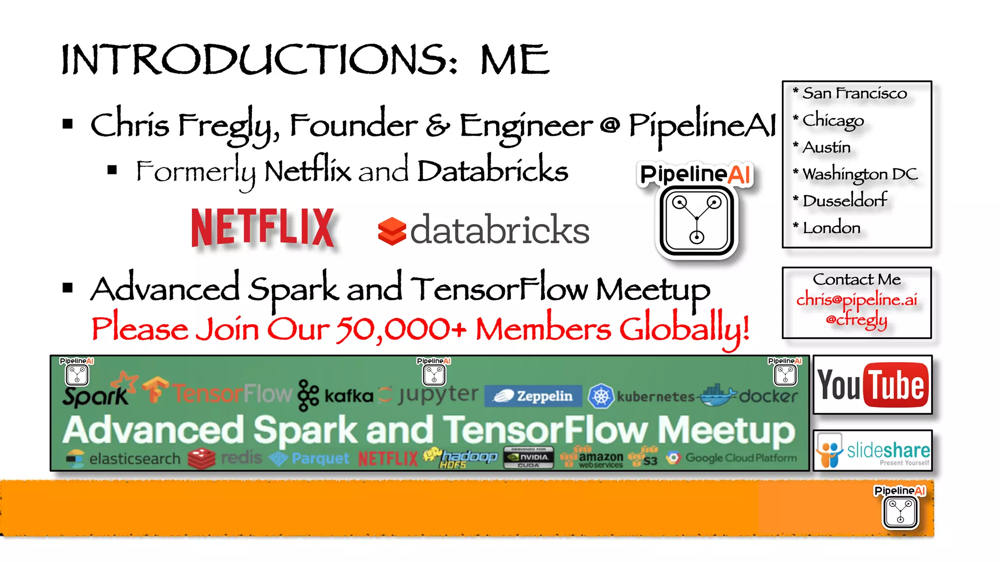 INTRODUCTIONS: ME
§ Chris Fregly, Founder & Engineer @ PipelineAI
§ Formerly Netflix and Databricks
§ Advanced Spark and TensorFlow Meetup
Please Join Our 50,000+ Members Globally!
Contact Me
chris@pipeline.ai
@cfregly
* San Francisco
* Chicago
* Austin
* Washington DC
* Dusseldorf
* London
 
