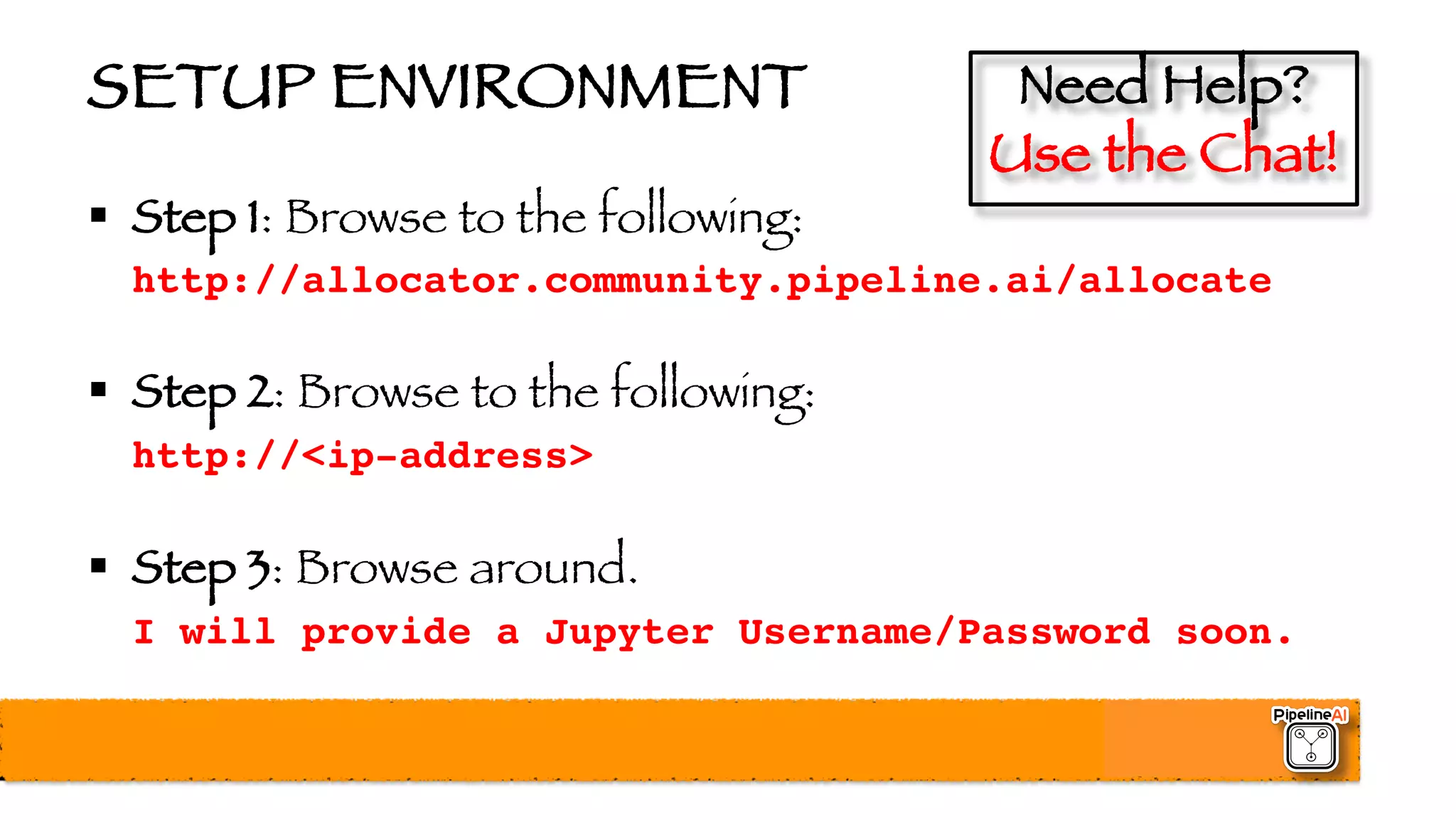 SETUP ENVIRONMENT
§ Step 1: Browse to the following:
http://allocator.community.pipeline.ai/allocate
§ Step 2: Browse to the following:
http://<ip-address>
§ Step 3: Browse around.
I will provide a Jupyter Username/Password soon.
Need Help?
Use the Chat!
 
