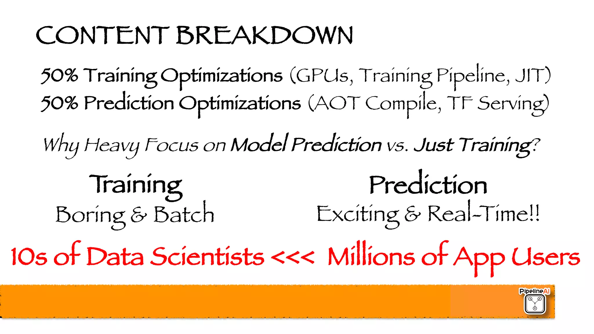 CONTENT BREAKDOWN
50% Training Optimizations (GPUs, Training Pipeline, JIT)
50% Prediction Optimizations (AOT Compile, TF Serving)
Why Heavy Focus on Model Prediction vs. Just Training?
10s of Data Scientists <<< Millions of App Users
Training
Boring & Batch
Prediction
Exciting & Real-Time!!
 