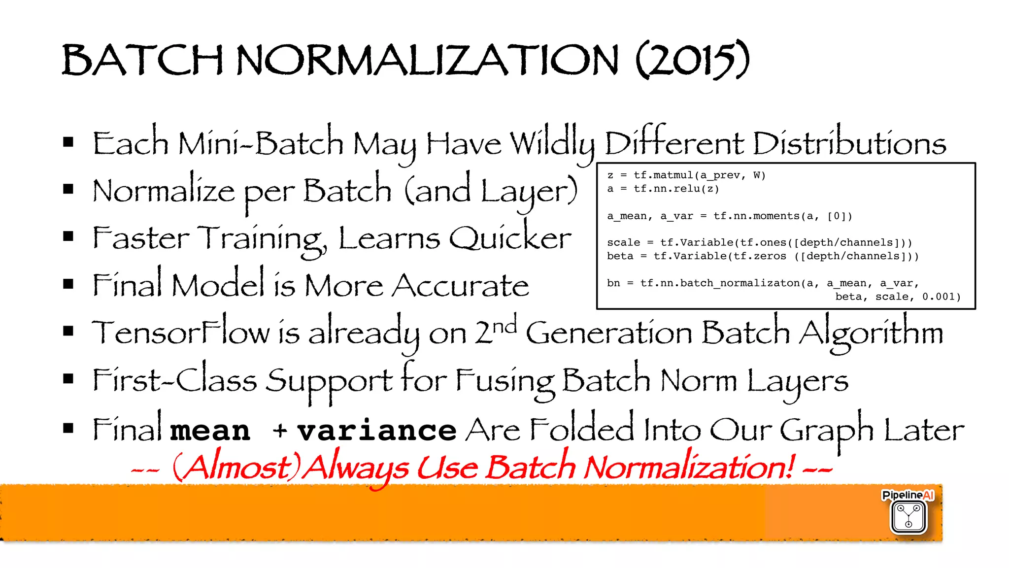 BATCH NORMALIZATION (2015)
§ Each Mini-Batch May Have Wildly Different Distributions
§ Normalize per Batch (and Layer)
§ Faster Training, Learns Quicker
§ Final Model is More Accurate
§ TensorFlow is already on 2nd Generation Batch Algorithm
§ First-Class Support for Fusing Batch Norm Layers
§ Final mean + variance Are Folded Into Our Graph Later
-- (Almost)Always Use Batch Normalization! --
z = tf.matmul(a_prev, W)
a = tf.nn.relu(z)
a_mean, a_var = tf.nn.moments(a, [0])
scale = tf.Variable(tf.ones([depth/channels]))
beta = tf.Variable(tf.zeros ([depth/channels]))
bn = tf.nn.batch_normalizaton(a, a_mean, a_var,
beta, scale, 0.001)
 