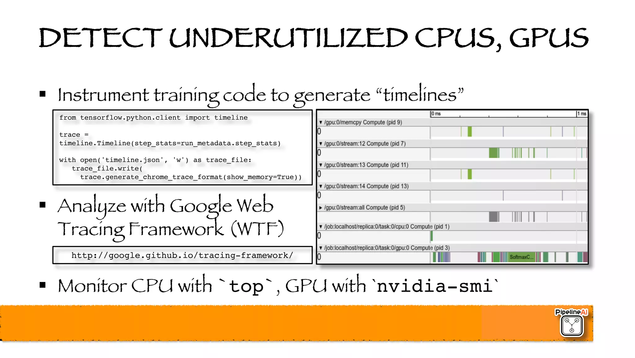 DETECT UNDERUTILIZED CPUS, GPUS
§ Instrument training code to generate “timelines”
§ Analyze with Google Web
Tracing Framework (WTF)
§ Monitor CPU with `top`, GPU with `nvidia-smi`
http://google.github.io/tracing-framework/
from tensorflow.python.client import timeline
trace =
timeline.Timeline(step_stats=run_metadata.step_stats)
with open('timeline.json', 'w') as trace_file:
trace_file.write(
trace.generate_chrome_trace_format(show_memory=True))
 