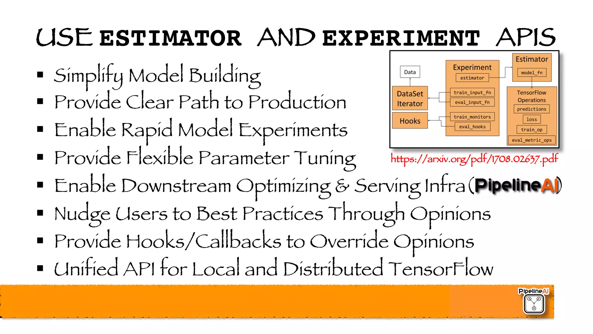 USE ESTIMATOR AND EXPERIMENT APIS
§ Simplify Model Building
§ Provide Clear Path to Production
§ Enable Rapid Model Experiments
§ Provide Flexible Parameter Tuning
§ Enable Downstream Optimizing & Serving Infra( )
§ Nudge Users to Best Practices Through Opinions
§ Provide Hooks/Callbacks to Override Opinions
§ Unified API for Local and Distributed TensorFlow
https://arxiv.org/pdf/1708.02637.pdf
 