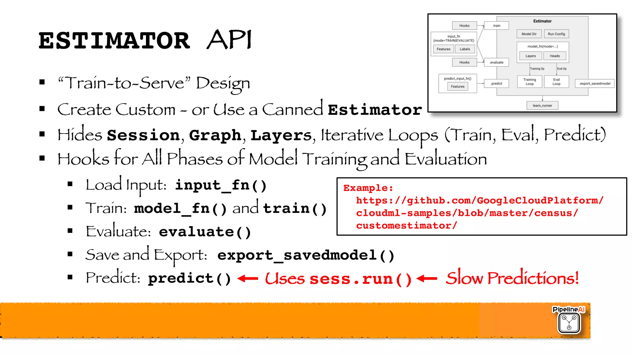 ESTIMATOR API
§ “Train-to-Serve” Design
§ Create Custom - or Use a Canned Estimator
§ Hides Session, Graph, Layers, Iterative Loops (Train, Eval, Predict)
§ Hooks for All Phases of Model Training and Evaluation
§ Load Input: input_fn()
§ Train: model_fn() and train()
§ Evaluate: evaluate()
§ Save and Export: export_savedmodel()
§ Predict: predict() Uses sess.run() Slow Predictions!
Example:
https://github.com/GoogleCloudPlatform/
cloudml-samples/blob/master/census/
customestimator/
 