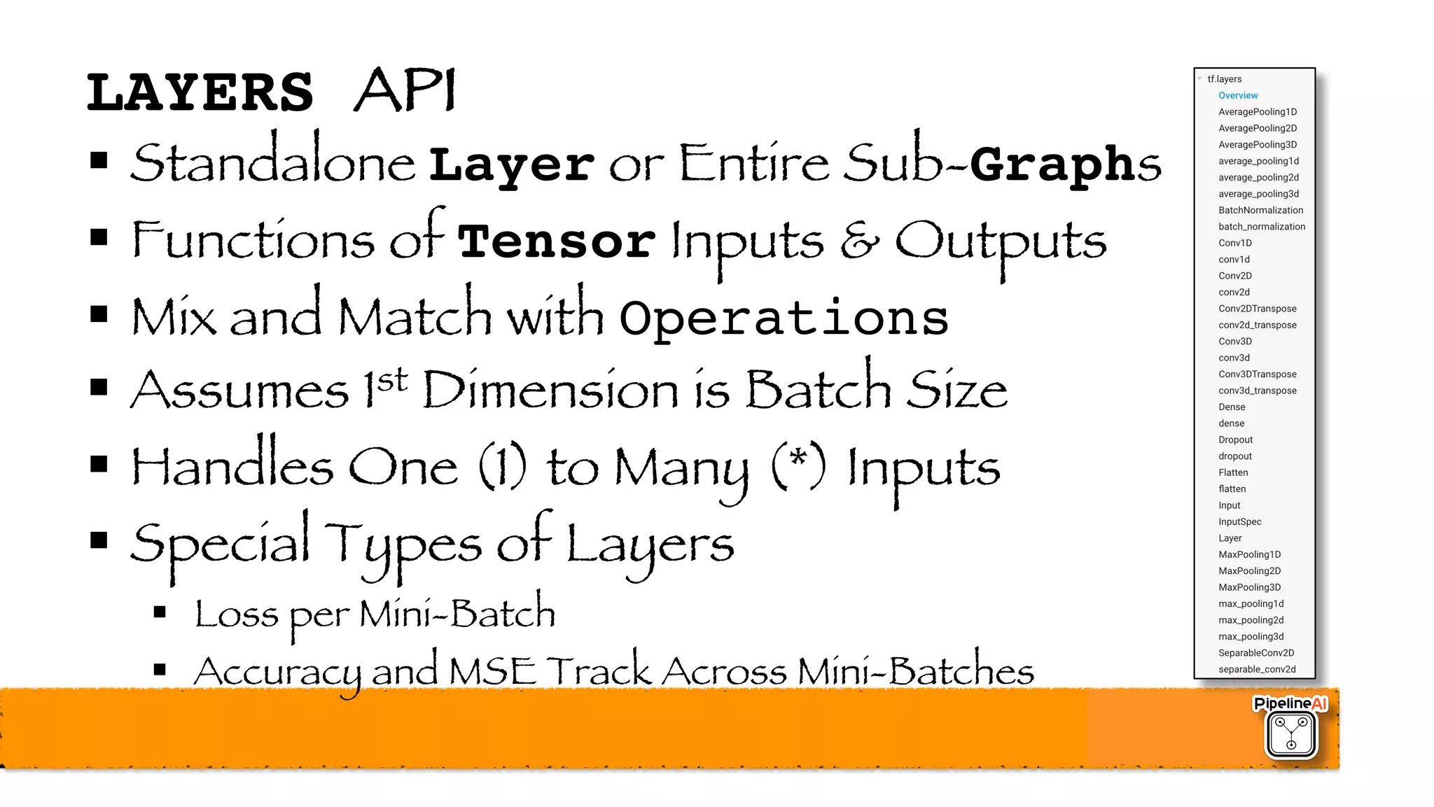 LAYERS API
§ Standalone Layer or Entire Sub-Graphs
§ Functions of Tensor Inputs & Outputs
§ Mix and Match with Operations
§ Assumes 1st Dimension is Batch Size
§ Handles One (1) to Many (*) Inputs
§ Special Types of Layers
§ Loss per Mini-Batch
§ Accuracy and MSE Track Across Mini-Batches
 